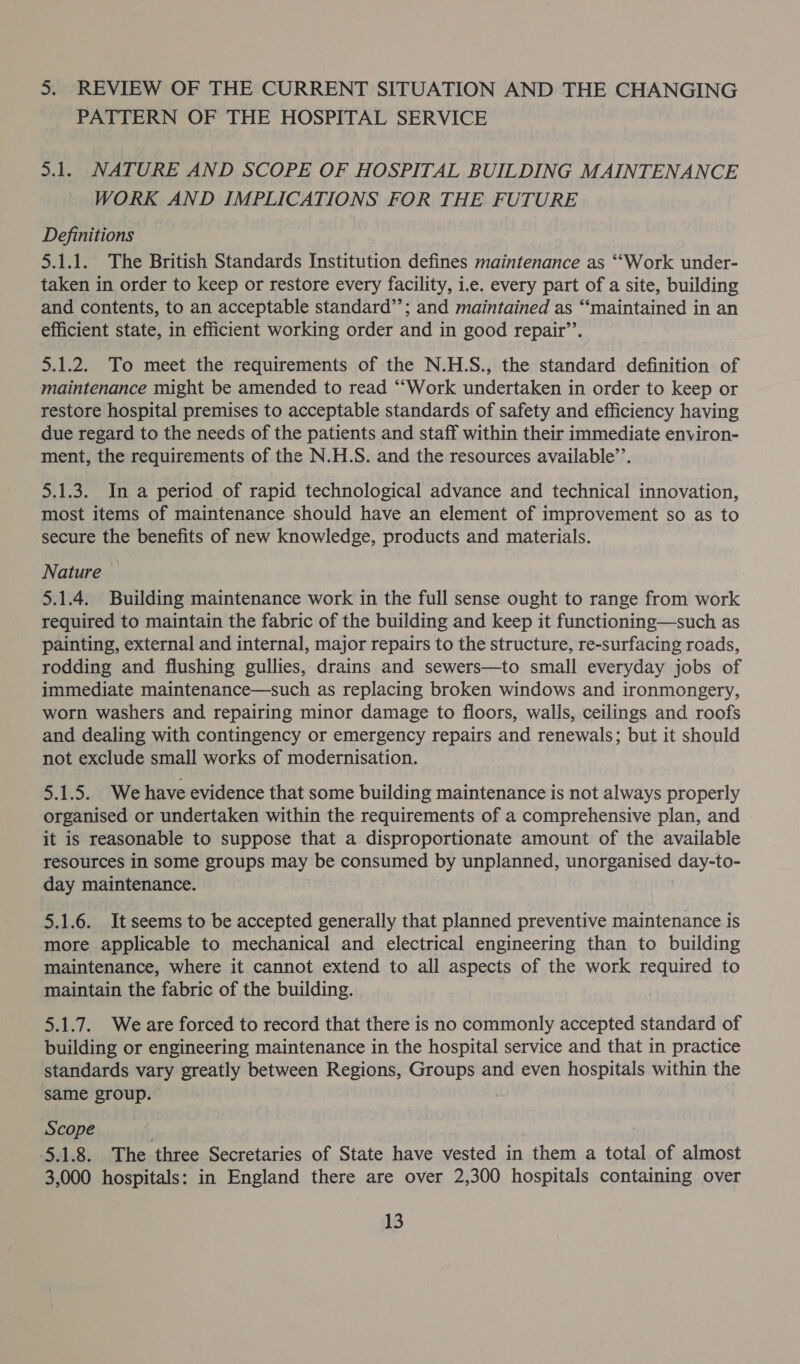 3. REVIEW OF THE CURRENT SITUATION AND THE CHANGING PATTERN OF THE HOSPITAL SERVICE 3.1. NATURE AND SCOPE OF HOSPITAL BUILDING MAINTENANCE WORK AND IMPLICATIONS FOR THE FUTURE Definitions 5.1.1. The British Standards Institution defines maintenance as ‘““Work under- taken in order to keep or restore every facility, i.e. every part of a site, building and contents, to an acceptable standard’’; and maintained as “‘maintained in an efficient state, in efficient working order and in good repair’. 5.1.2. To meet the requirements of the N.H.S., the standard definition of maintenance might be amended to read “Work undertaken in order to keep or restore hospital premises to acceptable standards of safety and efficiency having due regard to the needs of the patients and staff within their immediate environ- ment, the requirements of the N.H.S. and the resources available’’. 5.1.3. In a period of rapid technological advance and technical innovation, most items of maintenance should have an element of improvement so as to secure the benefits of new knowledge, products and materials. Nature — 5.1.4. Building maintenance work in the full sense ought to range from work required to maintain the fabric of the building and keep it functioning—such as painting, external and internal, major repairs to the structure, re-surfacing roads, rodding and flushing gullies, drains and sewers—to small everyday jobs of immediate maintenance—such as replacing broken windows and ironmongery, worn washers and. repairing minor damage to floors, walls, ceilings and roofs and dealing with contingency or emergency repairs and renewals; but it should not exclude small works of modernisation. 5.1.5. We have evidence that some building maintenance is not always properly organised or undertaken within the requirements of a comprehensive plan, and it is reasonable to suppose that a disproportionate amount of the available resources in some groups may be consumed by unplanned, unorganised day-to- day maintenance. : 5.1.6. It seems to be accepted generally that planned preventive maintenance is more applicable to mechanical and electrical engineering than to building maintenance, where it cannot extend to all aspects of the work required to maintain the fabric of the building. 5.1.7. Weare forced to record that there is no commonly accepted standard of building or engineering maintenance in the hospital service and that in practice standards vary greatly between Regions, Groups and even hospitals within the same group. Scope 5.1.8. The three Secretaries of State have vested in them a total of almost 3,000 hospitals: in England there are over 2,300 hospitals containing over