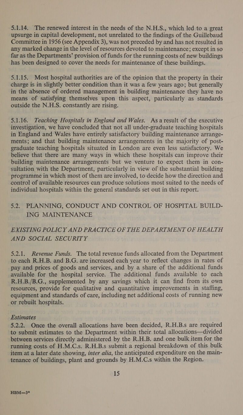 5.1.14. The renewed interest in the needs of the N.H.S., which led to a great upsurge in capital development, not unrelated to the findings of the Guillebaud Committee in 1956 (see Appendix 3), was not preceded by and has not resulted in any marked change in the level of resources devoted to maintenance; except in so far as the Departments’ provision of funds for the running costs of new buildings has been designed to cover the needs for maintenance of these buildings. 5.1.15. Most hospital authorities are of the opinion that the property in their charge is in slightly better condition than it was a few years ago; but generally in the absence of ordered management in building maintenance they have no means of satisfying themselves upon this aspect, particularly as standards outside the N.H.S. constantly are rising. 5.1.16. Teaching Hospitals in England and Wales. Asa result of the executive investigation, we have concluded that not all under-graduate teaching hospitals in England and Wales have entirely satisfactory building maintenance arrange- ments; and that building maintenance arrangements in the majority of post- graduate teaching hospitals situated in London are even less satisfactory. We believe that there are many ways in which these hospitals can improve their building maintenance arrangements but we venture to expect them in con- sultation with the Department, particularly in view of the substantial building programme in which most of them are involved, to decide how the direction and — control of available resources can produce solutions most suited to the needs of individual hospitals within the general standards set out in this report. 5.2. PLANNING, CONDUCT AND CONTROL OF HOSPITAL BUILD- ING MAINTENANCE EXISTING POLICY AND PRACTICE OF THE DEPARTMENT OF HEALTH AND SOCIAL SECURITY 5.2.1. Revenue Funds. The total revenue funds allocated from the Department to each R.H.B. and B.G. are increased each year to reflect changes in rates of pay and prices of goods and services, and by a share of the additional funds available for the hospital service. The additional funds available to each R.H.B./B.G., supplemented by any savings which it can find from its own resources, provide for qualitative and quantitative improvements in staffing, equipment and standards of care, including net additional costs of running new or rebuilt hospitals. | Estimates 5.2.2. Once the overall allocations have been decided, R.H.B.s are required to submit estimates to the Department within their total allocations—divided between services directly administered by the R.H.B. and one bulk item for the running costs. of H.M.C.s. R.H.B.s submit a regional breakdown of this bulk item at a later date showing, inter alia, the anticipated expenditure on the main- tenance of buildings, plant and grounds by H.M.C.s within the Region. 15 HBM—3*