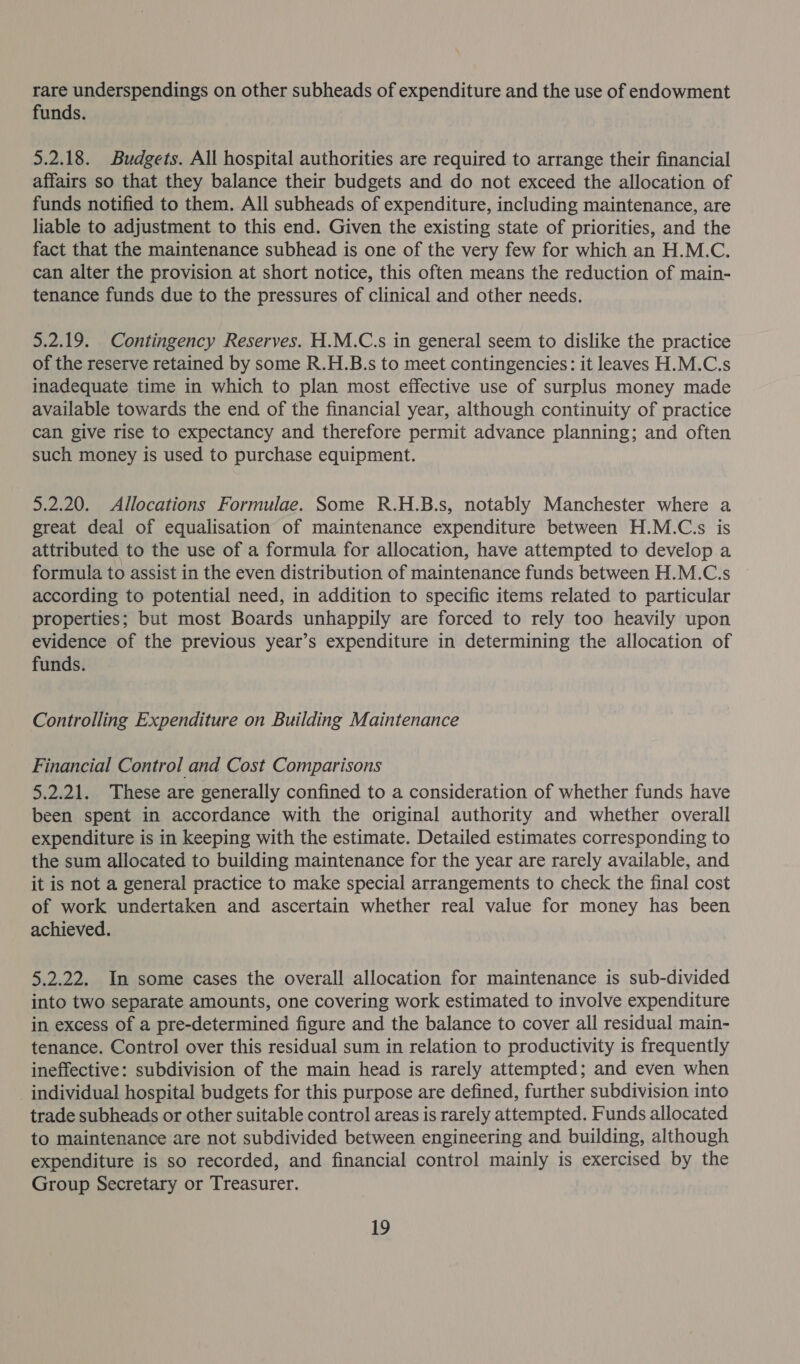 rare underspendings on other subheads of expenditure and the use of endowment funds. 5.2.18. Budgets. All hospital authorities are required to arrange their financial affairs so that they balance their budgets and do not exceed the allocation of funds notified to them. All subheads of expenditure, including maintenance, are liable to adjustment to this end. Given the existing state of priorities, and the fact that the maintenance subhead is one of the very few for which an H.M.C. can alter the provision at short notice, this often means the reduction of main- tenance funds due to the pressures of clinical and other needs. 5.2.19. Contingency Reserves. H.M.C.s in general seem to dislike the practice of the reserve retained by some R.H.B.s to meet contingencies: it leaves H.M.C.s inadequate time in which to plan most effective use of surplus money made available towards the end of the financial year, although continuity of practice can give rise to expectancy and therefore permit advance planning; and often such money is used to purchase equipment. 5.2.20. Allocations Formulae. Some R.H.B.s, notably Manchester where a great deal of equalisation of maintenance expenditure between H.M.C.s is attributed to the use of a formula for allocation, have attempted to develop a formula to assist in the even distribution of maintenance funds between H.M.C.s according to potential need, in addition to specific items related to particular properties; but most Boards unhappily are forced to rely too heavily upon evidence of the previous year’s expenditure in determining the allocation of funds. Controlling Expenditure on Building Maintenance Financial Control and Cost Comparisons 5.2.21. These are generally confined to a consideration of whether funds have been spent in accordance with the original authority and whether overall expenditure is in keeping with the estimate. Detailed estimates corresponding to the sum allocated to building maintenance for the year are rarely available, and it is not a general practice to make special arrangements to check the final cost of work undertaken and ascertain whether real value for money has been achieved. 5.2.22. In some cases the overall allocation for maintenance is sub-divided into two separate amounts, one covering work estimated to involve expenditure in excess of a pre-determined figure and the balance to cover all residual main- tenance. Control over this residual sum in relation to productivity is frequently ineffective: subdivision of the main head is rarely attempted; and even when individual hospital budgets for this purpose are defined, further subdivision into trade subheads or other suitable control areas is rarely attempted. Funds allocated to maintenance are not subdivided between engineering and building, although expenditure is so recorded, and financial control mainly is exercised by the Group Secretary or Treasurer.