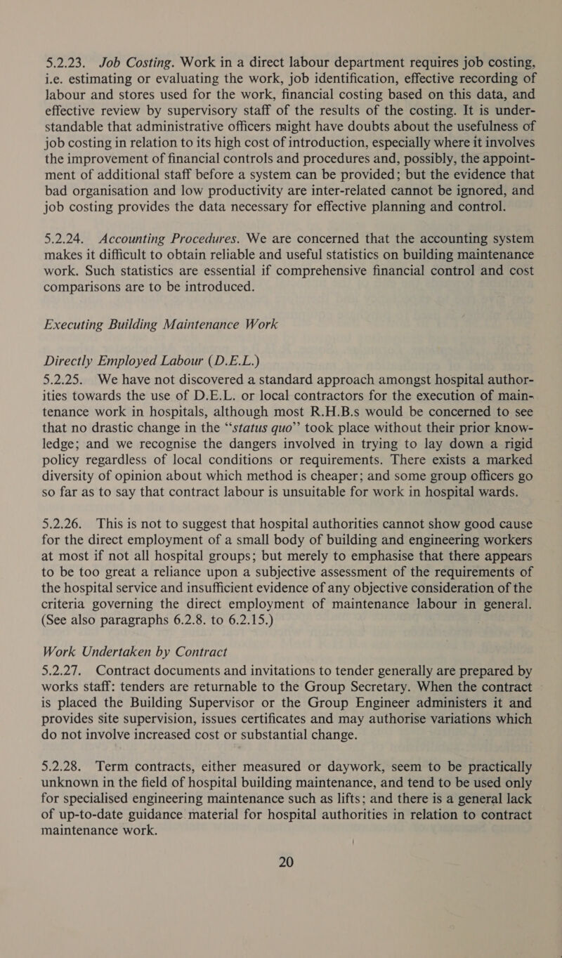 5.2.23. Job Costing. Work in a direct labour department requires job costing, i.e. estimating or evaluating the work, job identification, effective recording of labour and stores used for the work, financial costing based on this data, and effective review by supervisory staff of the results of the costing. It is under- standable that administrative officers might have doubts about the usefulness of job costing in relation to its high cost of introduction, especially where it involves the improvement of financial controls and procedures and, possibly, the appoint- ment of additional staff before a system can be provided; but the evidence that bad organisation and low productivity are inter-related cannot be ignored, and job costing provides the data necessary for effective planning and control. 5.2.24. Accounting Procedures. We are concerned that the accounting system makes it difficult to obtain reliable and useful statistics on building maintenance work. Such statistics are essential if comprehensive financial control and cost comparisons are to be introduced. Executing Building Maintenance Work Directly Employed Labour (D.E.L.) 5.2.25. We have not discovered a standard approach amongst hospital author- ities towards the use of D.E.L. or local contractors for the execution of main- tenance work in hospitals, although most R.H.B.s would be concerned to see that no drastic change in the “‘status quo’’ took place without their prior know- ledge; and we recognise the dangers involved in trying to lay down a rigid policy regardless of local conditions or requirements. There exists a marked diversity of opinion about which method is cheaper; and some group officers go so far as to say that contract labour is unsuitable for work in hospital wards. 5.2.26. This is not to suggest that hospital authorities cannot show good cause for the direct employment of a small body of building and engineering workers at most if not all hospital groups; but merely to emphasise that there appears to be too great a reliance upon a subjective assessment of the requirements of the hospital service and insufficient evidence of any objective consideration of the criteria governing the direct employment of maintenance labour in general. (See also paragraphs 6.2.8. to 6.2.15.) , Work Undertaken by Contract 5.2.27. Contract documents and invitations to tender generally are prepared by works staff: tenders are returnable to the Group Secretary. When the contract is placed the Building Supervisor or the Group Engineer administers it and provides site supervision, issues certificates and may authorise variations which do not involve increased cost or substantial change. 5.2.28. Term contracts, either measured or daywork, seem to be practically unknown in the field of hospital building maintenance, and tend to be used only for specialised engineering maintenance such as lifts; and there is a general lack of up-to-date guidance material for hospital authorities in relation to contract maintenance work.