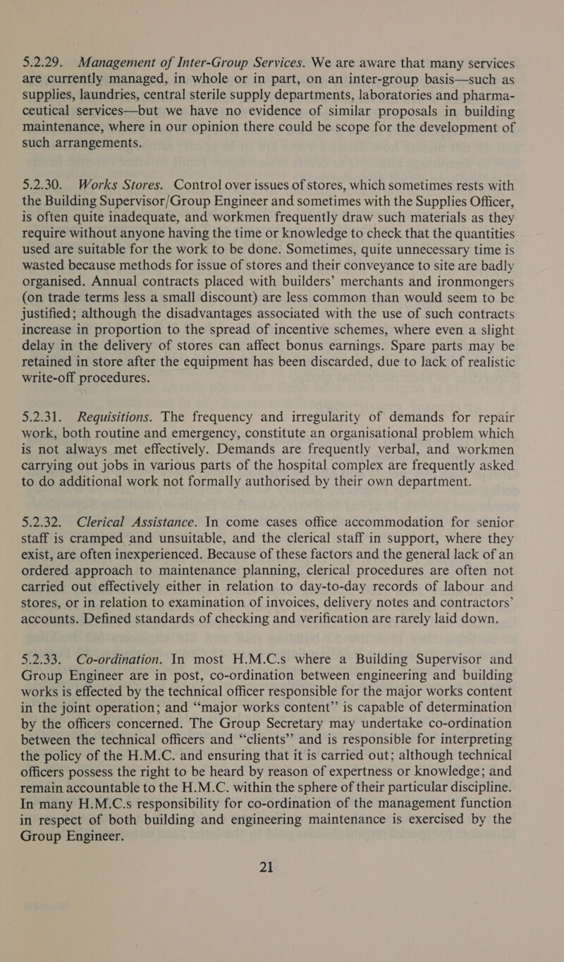 5.2.29. Management of Inter-Group Services. We are aware that many services are currently managed, in whole or in part, on an inter-group basis—such as supplies, laundries, central sterile supply departments, laboratories and pharma- ceutical services—but we have no evidence of similar proposals in building maintenance, where in our opinion there could be scope for the development of such arrangements. 5.2.30. Works Stores. Control over issues of stores, which sometimes rests with the Building Supervisor/Group Engineer and sometimes with the Supplies Officer, is often quite inadequate, and workmen frequently draw such materials as they require without anyone having the time or knowledge to check that the quantities used are suitable for the work to be done. Sometimes, quite unnecessary time is wasted because methods for issue of stores and their conveyance to site are badly organised. Annual contracts placed with builders’ merchants and ironmongers (on trade terms less a small discount) are less common than would seem to be justified; although the disadvantages associated with the use of such contracts increase in proportion to the spread of incentive schemes, where even a slight delay in the delivery of stores can affect bonus earnings. Spare parts may be retained in store after the equipment has been discarded, due to lack of realistic write-off procedures. 5.2.31. Requisitions. The frequency and irregularity of demands for repair work, both routine and emergency, constitute an organisational problem which is not always met effectively. Demands are frequently verbal, and workmen carrying out jobs in various parts of the hospital complex are frequently asked to do additional work not formally authorised by their own department. 5.2.32. Clerical Assistance. In come cases office accommodation for senior staff is cramped and unsuitable, and the clerical staff in support, where they exist, are often inexperienced. Because of these factors and the general lack of an ordered approach to maintenance planning, clerical procedures are often not carried out effectively either in relation to day-to-day records of labour and stores, or in relation to examination of invoices, delivery notes and contractors’ accounts. Defined standards of checking and verification are rarely laid down. 5.2.33. Co-ordination. In most H.M.C.s where a Building Supervisor and Group Engineer are in post, co-ordination between engineering and building works is effected by the technical officer responsible for the major works content in the joint operation; and “major works content” is capable of determination by the officers concerned. The Group Secretary may undertake co-ordination between the technical officers and ‘“‘clients’’ and is responsible for interpreting the policy of the H.M.C. and ensuring that it is carried out; although technical officers possess the right to be heard by reason of expertness or knowledge; and remain accountable to the H.M.C. within the sphere of their particular discipline. In many H.M.C.s responsibility for co-ordination of the management function in respect of both building and engineering maintenance is exercised by the Group Engineer.