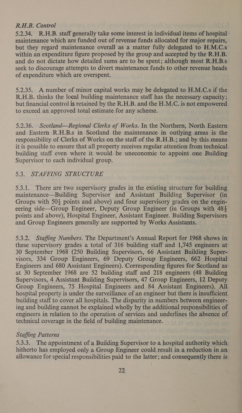 R.H.B. Control 5.2.34. R.H.B. staff generally take some interest in individual items of hospital maintenance which are funded out of revenue funds allocated for major repairs, but they regard maintenance overall as a matter fully delegated to H.M.C.s within an expenditure figure proposed by the group and accepted by the R.H.B. and do not dictate how detailed sums are to be spent; although most R.H.B.s_ seek to discourage attempts to divert maintenance funds to other revenue heads of expenditure which are overspent. 5.2.35. A number of minor capital works may be delegated to H.M.C.s if the R.H.B. thinks the local building maintenance staff has the necessary capacity; but financial control is retained by the R.H.B. and the H.M.C. is not empowered to exceed an approved total estimate for any scheme. 5.2.36. Scotland—Regional Clerks of Works. In the Northern, North Eastern and Eastern R.H.B.s in Scotland the maintenance in outlying areas is the responsibility of Clerks of Works on the staff of the R.H.B.; and by this means it is possible to ensure that all property receives regular attention from technical building staff even where it would be uneconomic to appoint one Building Supervisor to each individual group. 5.3. STAFFING STRUCTURE 5.3.1. There are two supervisory grades in the existing structure for building maintenance—Building Supervisor and Assistant Building Supervisor (in Groups with 504 points and above) and four supervisory grades on the engin- eering side—Group Engineer, Deputy Group Engineer (in Groups with 484 points and above), Hospital Engineer, Assistant Engineer. Building Supervisors and Group Engineers generally are supported by Works Assistants. 5.3.2. Staffing Numbers. The Department’s Annual Report for 1968 shows in these supervisory grades. a total of 316 building staff and 1,745 engineers at 30 September 1968 (250 Building Supervisors, 66 Assistant Building Super- visors, 334 Group Engineers, 69 Deputy Group Engineers, 662 Hospital Engineers and 680 Assistant Engineers). Corresponding figures for Scotland as at 30 September 1968 are 52 building staff and 218 engineers (48 Building Supervisors, 4 Assistant Building Supervisors, 47 Group Engineers, 12 Deputy Group Engineers, 75 Hospital Engineers and 84 Assistant Engineers). All hospital property is under the surveillance of an engineer but there is insufficient building staff to cover all hospitals. The disparity in numbers between engineer- ing and building cannot be explained wholly by the additional responsibilities of engineers in relation to the operation of services and underlines the absence of technical coverage in the field of building maintenance. Staffing Patterns 5.3.3. The appointment of a Building Supervisor to a hospital authority which hitherto has employed only a Group Engineer could result in a reduction in an allowance for special responsibilities paid to the latter; and consequently there is