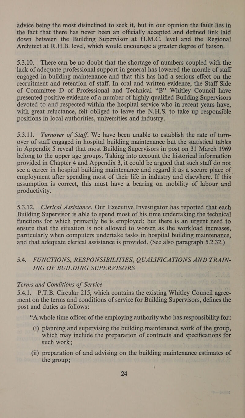 advice being the most disinclined to seek it, but in our opinion the fault.lies in the fact that there has never been an officially accepted and defined link laid down between the Building Supervisor at H.M.C. level and the Regional Architect at R.H.B. level, which would encourage a greater degree of liaison. 5.3.10. There can be no doubt that the shortage of numbers coupled with the ‘lack of adequate professional support in general has lowered the morale of staff engaged in building maintenance and that this has had a serious effect on the recruitment and retention of staff. In oral and written evidence, the Staff Side of Committee D of Professional and Technical “‘B’? Whitley Council have presented positive evidence of a number of highly qualified Building Supervisors devoted to and respected within the hospital service who in recent years have, with great reluctance, felt obliged to leave the N.H.S. to take up responsible positions in local authorities, universities and industry. 5.3.11. Turnover of Staff. We have been unable to establish the rate of turn- over of staff engaged in hospital building maintenance but the statistical tables in Appendix 5 reveal that most Building Supervisors in post on 31 March 1969 belong to the upper age groups. Taking into account the historical information provided in Chapter 4 and Appendix 3, it could be argued that such staff do not see a career in hospital building maintenance and regard it as a secure place of employment after spending most of their life in industry and elsewhere. If this assumption is correct, this must have a bearing on mobility of labour and productivity. 5.3.12. Clerical Assistance. Our Executive Investigator has reported that each Building Supervisor is able to spend most of his time undertaking the technical functions for which primarily he is employed; but there is an urgent need to ensure that the situation is not allowed to worsen as the workload increases, particularly when computers undertake tasks in hospital building maintenance, and that adequate clerical assistance is provided. (See also paragraph 5.2.32.) 5.4. FUNCTIONS, RESPONSIBILITIES, QUALIFICATIONS AND TRAIN- ING OF BUILDING SUPERVISORS Terms and Conditions of Service 5.4.1. P.T.B. Circular 215, which contains the existing Whitley Council agree- ment on the terms and conditions of service for Building Supervisors, defines the post and duties as follows: “A whole time officer of the employing authority who has responsibility for: (i) planning and supervising the building maintenance work of the group, which may include the preparation of contracts and specifications for such work; (ii) preparation of and advising on the building maintenance estimates of the group; 7