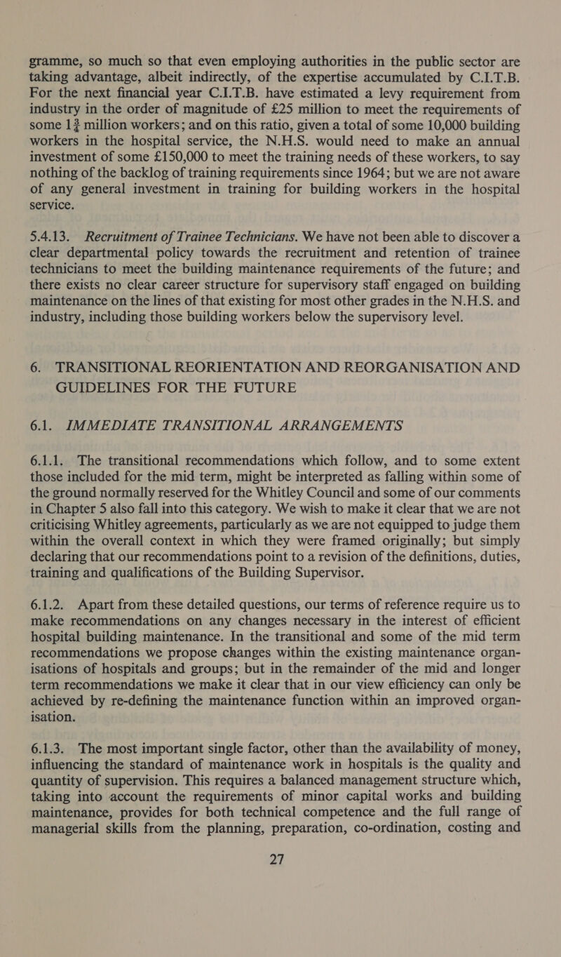 gramme, so much so that even employing authorities in the public sector are taking advantage, albeit indirectly, of the expertise accumulated by C.I.T.B. For the next financial year C.1.T.B. have estimated a levy requirement from industry in the order of magnitude of £25 million to meet the requirements of some 1 # million workers; and on this ratio, given a total of some 10,000 building workers in the hospital service, the N.H.S. would need to make an annual investment of some £150,000 to meet the training needs of these workers, to say nothing of the backlog of training requirements since 1964; but we are not aware of any general investment in training for building workers in the hospital service. 5.4.13. Recruitment of Trainee Technicians. We have not been able to discover a clear departmental policy towards the recruitment and retention of trainee technicians to meet the building maintenance requirements of the future; and there exists no clear career structure for supervisory staff engaged on building maintenance on the lines of that existing for most other grades in the N.H.S. and industry, including those building workers below the supervisory level. 6. TRANSITIONAL REORIENTATION AND REORGANISATION AND GUIDELINES FOR THE FUTURE 6.1. IMMEDIATE TRANSITIONAL ARRANGEMENTS 6.1.1. The transitional recommendations which follow, and to some extent those included for the mid term, might be interpreted as falling within some of the ground normally reserved for the Whitley Council and some of our comments in Chapter 5 also fall into this category. We wish to make it clear that we are not criticising Whitley agreements, particularly as we are not equipped to judge them within the overall context in which they were framed originally; but simply declaring that our recommendations point to a revision of the definitions, duties, training and qualifications of the Building Supervisor. 6.1.2. Apart from these detailed questions, our terms of reference require us to make recommendations on any changes necessary in the interest of efficient hospital building maintenance. In the transitional and some of the mid term recommendations we propose changes within the existing maintenance organ- isations of hospitals and groups; but in the remainder of the mid and longer term recommendations we make it clear that in our view efficiency can only be achieved by re-defining the maintenance function within an improved organ- isation. 6.1.3. The most important single factor, other than the availability of money, influencing the standard of maintenance work in hospitals is the quality and quantity of supervision. This requires a balanced management structure which, taking into account the requirements of minor capital works and building maintenance, provides for both technical competence and the full range of managerial skills from the planning, preparation, co-ordination, costing and