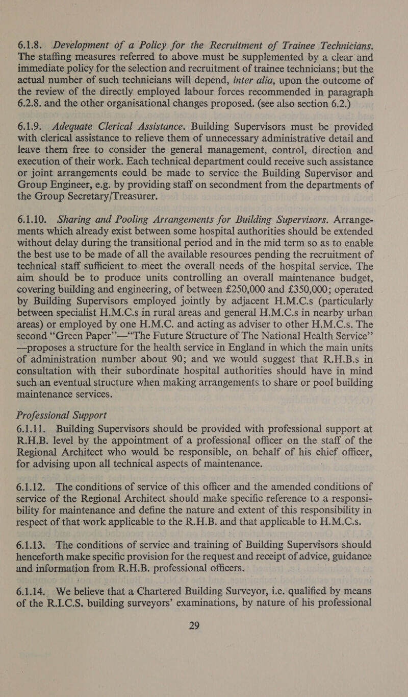 6.1.8. Development of a Policy for the Recruitment of Trainee Technicians. The staffing measures referred to above must be supplemented by a clear and immediate policy for the selection and recruitment of trainee technicians; but the actual number. of such technicians will depend, inter alia, upon the outcome of the review of the directly employed labour forces recommended in paragraph 6.2.8. and the other organisational changes proposed. (see also section 6.2.) 6.1.9. Adequate Clerical Assistance. Building Supervisors must be provided with clerical assistance to relieve them of unnecessary administrative detail and leave them free to consider the general management, control, direction and execution of their work. Each technical department could receive such assistance or joint arrangements could be made to service the Building Supervisor and Group Engineer, e.g. by providing staff on secondment from the departments of the Group Secretary/Treasurer. 6.1.10. Sharing and Pooling Arrangements for Building Supervisors. Arrange- ments which already exist between some hospital authorities should be extended without delay during the transitional period and in the mid term so as to enable the best use to be made of all the available resources pending the recruitment of technical staff sufficient to meet the overall needs of the hospital service. The aim should be to produce units controlling an overall maintenance budget, covering building and engineering, of between £250,000 and £350,000; operated by Building Supervisors employed jointly by adjacent H.M.C.s (particularly between specialist H.M.C.s in rural areas and general H.M.C.s in nearby urban areas) or employed by one H.M.C. and acting as adviser to other H.M.C.s. The second ‘“‘“Green Paper’”’—‘‘The Future Structure of The National Health Service” —proposes a structure for the health service in England in which the main units of administration number about 90; and we would suggest that R.H.B.s in consultation with their subordinate hospital authorities should have in mind - such an eventual structure when making arrangements to share or pool building maintenance services. Professional Support 6.1.11. Building Supervisors should be provided with professional support at R:H.B. level by the appointment of a professional officer on the staff of the Regional Architect who would be responsible, on behalf of his chief officer, for advising upon all technical aspects of maintenance. 6.1.12. The conditions of service of this officer and the amended conditions of service of the Regional Architect should make specific reference to a responsi- bility for maintenance and define the nature and extent of this responsibility in respect of that work applicable to the R.H.B. and that applicable to H.M.C.s. 6.1.13. The hahiditinas of service and training of Building Supervisors should henceforth make specific provision for the request and receipt of advice, guidance and reroruon from R.H.B. professional officers. 6.1.14. We ee that a Chartered Building Srivevin i.e. qualified by means of the R.I.C.S. building surveyors’ examinations, by nature of his professional