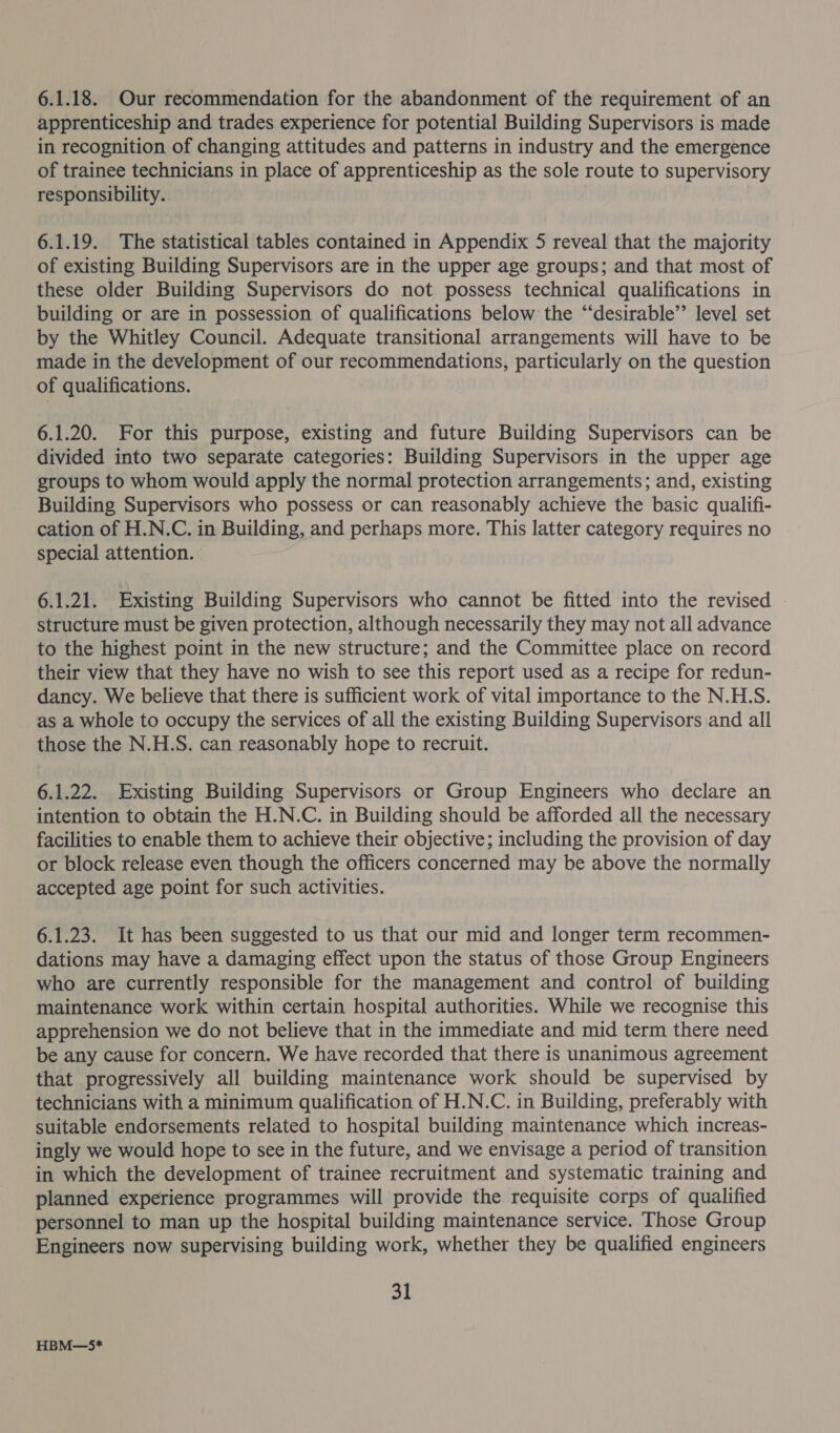 6.1.18. Our recommendation for the abandonment of the requirement of an apprenticeship and trades experience for potential Building Supervisors is made in recognition of changing attitudes and patterns in industry and the emergence of trainee technicians in place of apprenticeship as the sole route to supervisory responsibility. 6.1.19. The statistical tables contained in Appendix 5 reveal that the majority of existing Building Supervisors are in the upper age groups; and that most of these older Building Supervisors do not possess technical qualifications in building or are in possession of qualifications below the “‘desirable’’ level set by the Whitley Council. Adequate transitional arrangements will have to be made in the development of our recommendations, particularly on the question of qualifications. 6.1.20. For this purpose, existing and future Building Supervisors can be divided into two separate categories: Building Supervisors in the upper age groups to whom would apply the normal protection arrangements; and, existing Building Supervisors who possess or can reasonably achieve the basic qualifi- cation of H.N.C. in Building, and perhaps more. This latter category requires no special attention. 6.1.21. Existing Building Supervisors who cannot be fitted into the revised - structure must be given protection, although necessarily they may not all advance to the highest point in the new structure; and the Committee place on record their view that they have no wish to see this report used as a recipe for redun- dancy. We believe that there is sufficient work of vital importance to the N.H.S. as a whole to occupy the services of all the existing Building Supervisors and all those the N.H.S. can reasonably hope to recruit. 6.1.22. Existing Building Supervisors or Group Engineers who declare an intention to obtain the H.N.C. in Building should be afforded all the necessary facilities to enable them to achieve their objective; including the provision of day or block release even though the officers concerned may be above the normally accepted age point for such activities. 6.1.23. It has been suggested to us that our mid and longer term recommen- dations may have a damaging effect upon the status of those Group Engineers who are currently responsible for the management and control of building maintenance work within certain hospital authorities. While we recognise this apprehension we do not believe that in the immediate and mid term there need be any cause for concern. We have recorded that there is unanimous agreement that progressively all building maintenance work should be supervised by technicians with a minimum qualification of H.N.C. in Building, preferably with suitable endorsements related to hospital building maintenance which increas- ingly we would hope to see in the future, and we envisage a period of transition in which the development of trainee recruitment and systematic training and planned experience programmes will provide the requisite corps of qualified personnel to man up the hospital building maintenance service. Those Group Engineers now supervising building work, whether they be qualified engineers 31 HBM—5*