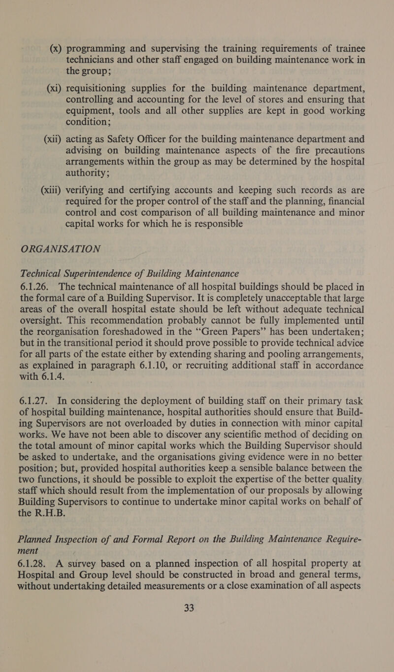 (x) programming and supervising the training requirements of trainee technicians and other staff engaged on building maintenance work in the group; requisitioning supplies for the building maintenance department, controlling and accounting for the level of stores and ensuring that equipment, tools and all other supplies are kept in good working condition; (xii) acting as Safety Officer for the building maintenance department and advising on building maintenance aspects of the fire precautions arrangements within the group as may be determined by the hospital authority; —— (xi (xiii) verifying and certifying accounts and keeping such records as are required for the proper control of the staff and the planning, financial control and cost comparison of all building maintenance and minor capital works for which he is responsible ORGANISATION Technical Superintendence of Building Maintenance 6.1.26. The technical maintenance of all hospital buildings should be placed in the formal care of a Building Supervisor. It is completely unacceptable that large areas of the overall hospital estate should be left without adequate technical oversight. This recommendation probably cannot be fully implemented until the reorganisation foreshadowed in the “‘Green Papers’? has been undertaken; but in the transitional period it should prove possible to provide technical advice for all parts of the estate either by extending sharing and pooling arrangements, as explained in paragraph 6.1.10, or recruiting additional staff in accordance with 6.1.4. 6.1.27. In considering the deployment of building staff on their primary task of hospital building maintenance, hospital authorities should ensure that Build- ing Supervisors are not overloaded by duties in connection with minor capital works. We have not been able to discover any scientific method of deciding on the total amount of minor capital works which the Building Supervisor should be asked to undertake, and the organisations giving evidence were in no better position; but, provided hospital authorities keep a sensible balance between the two functions, it should be possible to exploit the expertise of the better quality staff which should result from the implementation of our proposals by allowing Building Supervisors to continue to undertake minor capital works on behalf of the R.H.B. Planned Inspection of and Formal Report on the Building Maintenance Require- ment | 6.1.28. A survey based on a planned inspection of all hospital property at Hospital and Group level should be constructed in broad and general terms, without undertaking detailed measurements or a close examination of all aspects