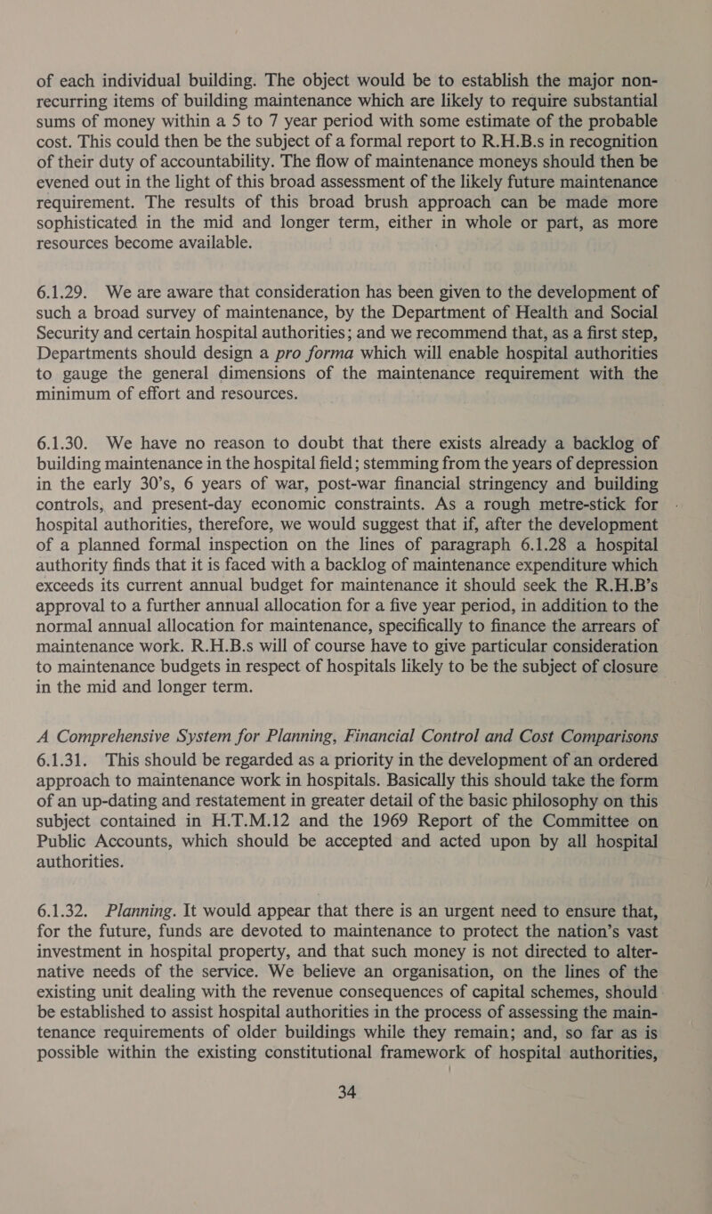 of each individual building. The object would be to establish the major non- recurring items of building maintenance which are likely to require substantial sums of money within a 5 to 7 year period with some estimate of the probable cost. This could then be the subject of a formal report to R.H.B.s in recognition of their duty of accountability. The flow of maintenance moneys should then be evened out in the light of this broad assessment of the likely future maintenance requirement. The results of this broad brush approach can be made more sophisticated in the mid and longer term, either in whole or part, as more resources become available. 6.1.29. We are aware that consideration has been given to the development of such a broad survey of maintenance, by the Department of Health and Social Security and certain hospital authorities; and we recommend that, as a first step, Departments should design a pro forma which will enable hospital authorities to gauge the general dimensions of the maintenance requirement with the minimum of effort and resources. 6.1.30. We have no reason to doubt that there exists already a backlog of building maintenance in the hospital field ; stemming from the years of depression in the early 30’s, 6 years of war, post-war financial stringency and building controls, and present-day economic constraints. As a rough metre-stick for hospital authorities, therefore, we would suggest that if, after the development of a planned formal inspection on the lines of paragraph 6.1.28 a hospital authority finds that it is faced with a backlog of maintenance expenditure which exceeds its current annual budget for maintenance it should seek the R.H.B’s approval to a further annual allocation for a five year period, in addition to the normal annual allocation for maintenance, specifically to finance the arrears of maintenance work. R.H.B.s will of course have to give particular consideration to maintenance budgets in respect of hospitals likely to be the subject of closure in the mid and longer term. A Comprehensive System for Planning, Financial Control and Cost Comparisons 6.1.31. This should be regarded as a priority in the development of an ordered approach to maintenance work in hospitals. Basically this should take the form of an up-dating and restatement in greater detail of the basic philosophy on this subject contained in H.T.M.12 and the 1969 Report of the Committee on Public Accounts, which should be accepted and acted upon by all hospital authorities. 6.1.32. Planning. It would appear that there is an urgent need to ensure that, for the future, funds are devoted to maintenance to protect the nation’s vast investment in hospital property, and that such money is not directed to alter- native needs of the service. We believe an organisation, on the lines of the existing unit dealing with the revenue consequences of capital schemes, should be established to assist hospital authorities in the process of assessing the main- tenance requirements of older buildings while they remain; and, so far as is possible within the existing constitutional framework of hospital authorities,