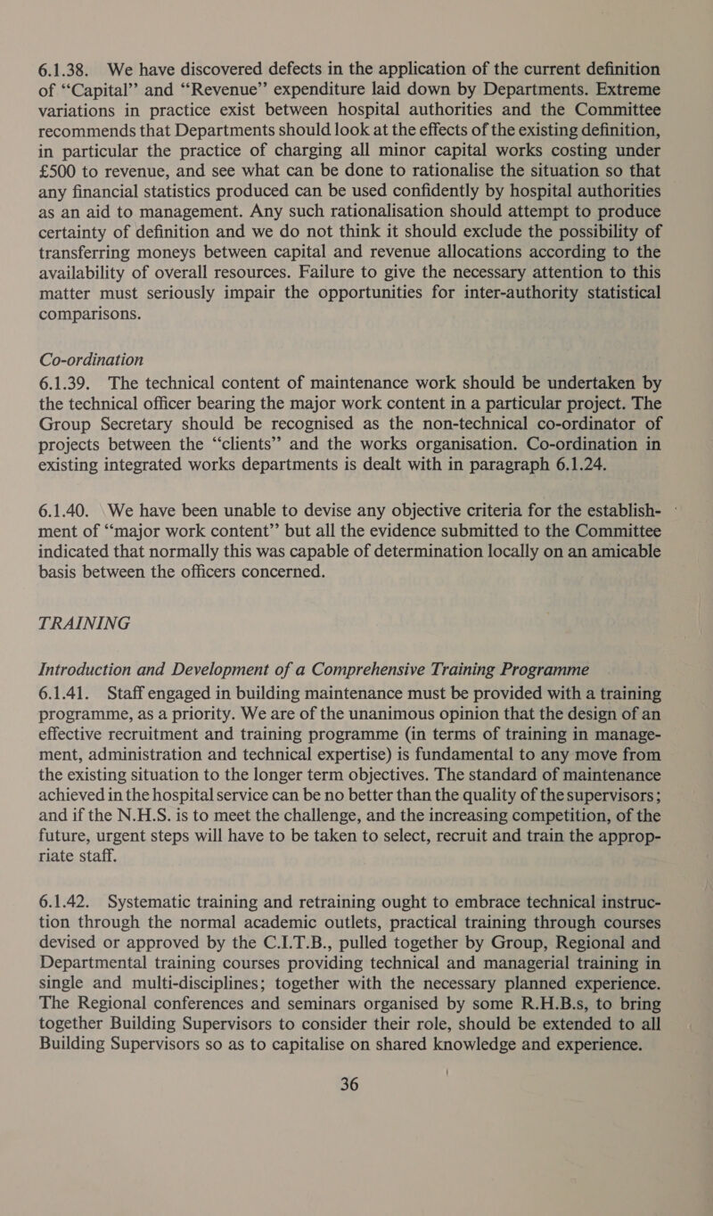 6.1.38. We have discovered defects in the application of the current definition of “Capital” and ‘“‘Revenue’’ expenditure laid down by Departments. Extreme variations in practice exist between hospital authorities and the Committee recommends that Departments should look at the effects of the existing definition, in particular the practice of charging all minor capital works costing under £500 to revenue, and see what can be done to rationalise the situation so that any financial statistics produced can be used confidently by hospital authorities © as an aid to management. Any such rationalisation should attempt to produce certainty of definition and we do not think it should exclude the possibility of transferring moneys between capital and revenue allocations according to the availability of overall resources. Failure to give the necessary attention to this matter must seriously impair the opportunities for inter-authority statistical comparisons. Co-ordination 6.1.39. The technical content of maintenance work should be undertaken by the technical officer bearing the major work content in a particular project. The Group Secretary should be recognised as the non-technical co-ordinator of projects between the “clients” and the works organisation. Co-ordination in existing integrated works departments is dealt with in paragraph 6.1.24. 6.1.40. \We have been unable to devise any objective criteria for the establish- - ment of ‘““major work content”’ but all the evidence submitted to the Committee indicated that normally this was capable of determination locally on an amicable basis between the officers concerned. TRAINING Introduction and Development of a Comprehensive Training Programme 6.1.41. Staff engaged in building maintenance must be provided with a training programme, as a priority. We are of the unanimous opinion that the design of an effective recruitment and training programme (in terms of training in manage- ment, administration and technical expertise) is fundamental to any move from the existing situation to the longer term objectives. The standard of maintenance achieved in the hospital service can be no better than the quality of the supervisors; and if the N.H.S. is to meet the challenge, and the increasing competition, of the future, urgent steps will have to be taken to select, recruit and train the approp- riate staff. 6.1.42. Systematic training and retraining ought to embrace technical instruc- tion through the normal academic outlets, practical training through courses devised or approved by the C.I.T.B., pulled together by Group, Regional and Departmental training courses providing technical and managerial training in single and multi-disciplines; together with the necessary planned experience. The Regional conferences and seminars organised by some R.H.B.s, to bring together Building Supervisors to consider their role, should be extended to all Building Supervisors so as to capitalise on shared knowledge and experience.