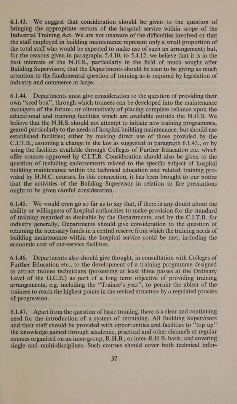 6.1.43. We suggest that consideration should be given to the question of bringing the appropriate sectors of the hospital service within scope of the Industrial Training Act. We are not unaware of the difficulties involved or that the staff employed in building maintenance represent only a small proportion of the total staff who would be expected to make use of such an arrangement; but, for the reasons given in paragraphs 5.4.10. to 5.4.12. we believe that it is in the best interests of the N.H.S., particularly in the field of much sought after Building Supervisors, that the Departments should be seen to be giving as much attention to the fundamental question of training as is required by legislation of industry and commerce at large. 6.1.44. Departments must give consideration to the question of providing their own “seed box’’, through which trainees can be developed into the maintenance managers of the future; or alternatively of placing complete reliance upon the educational and training facilities which are available outside the N.H.S. We believe that the N.H.S. should not attempt to initiate new training programmes, geared particularly to the needs of hospital building maintenance, but should use established facilities; either by making direct use of those provided by the C.1.T.B., assuming a change in the law as suggested in paragraph 6.1.43., or by using the facilities available through Colleges of Further Education etc. which offer courses approved by C.I.T.B. Consideration should also be given to the question of including endorsements related to the specific subject of hospital building maintenance within the technical education and related training pro- vided by H.N.C. courses. In this connection, it has been brought to our notice that the activities of the Building Supervisor in relation to fire precautions ought to be given careful consideration. 6.1.45. We would even go so far as to say that, if there is any doubt about the ability or willingness of hospital authorities to make provision for the standard of training regarded as desirable by the Departments, and by the C.I.T.B. for industry generally, Departments should give consideration to the question of retaining the necessary funds in a central reserve from which the training needs of building maintenance within the hospital service could be met, including the economic cost of out-service facilities. 6.1.46. Departments also should give thought, in consultation with Colleges of Further Education etc., to the development of a training programme designed to attract trainee technicians (possessing at least three passes at the Ordinary Level of the G.C.E.) as part of a long term objective of providing training arrangements, e.g. including the ‘““Trainee’s year’’, to permit the ablest of the trainees to reach the highest points in the revised structure by a regulated process of progression. 6.1.47. Apart from the question of basic training, there is a clear and continuing need for the introduction of a system of retraining. All Building Supervisors and their staff should be provided with opportunities and facilities to “top up”’ the knowledge gained through academic, practical and other channels at regular courses organised on an inter-group, R.H.B., or inter-R.H.B. basis; and covering single and multi-disciplines. Such courses should cover both technical infor-