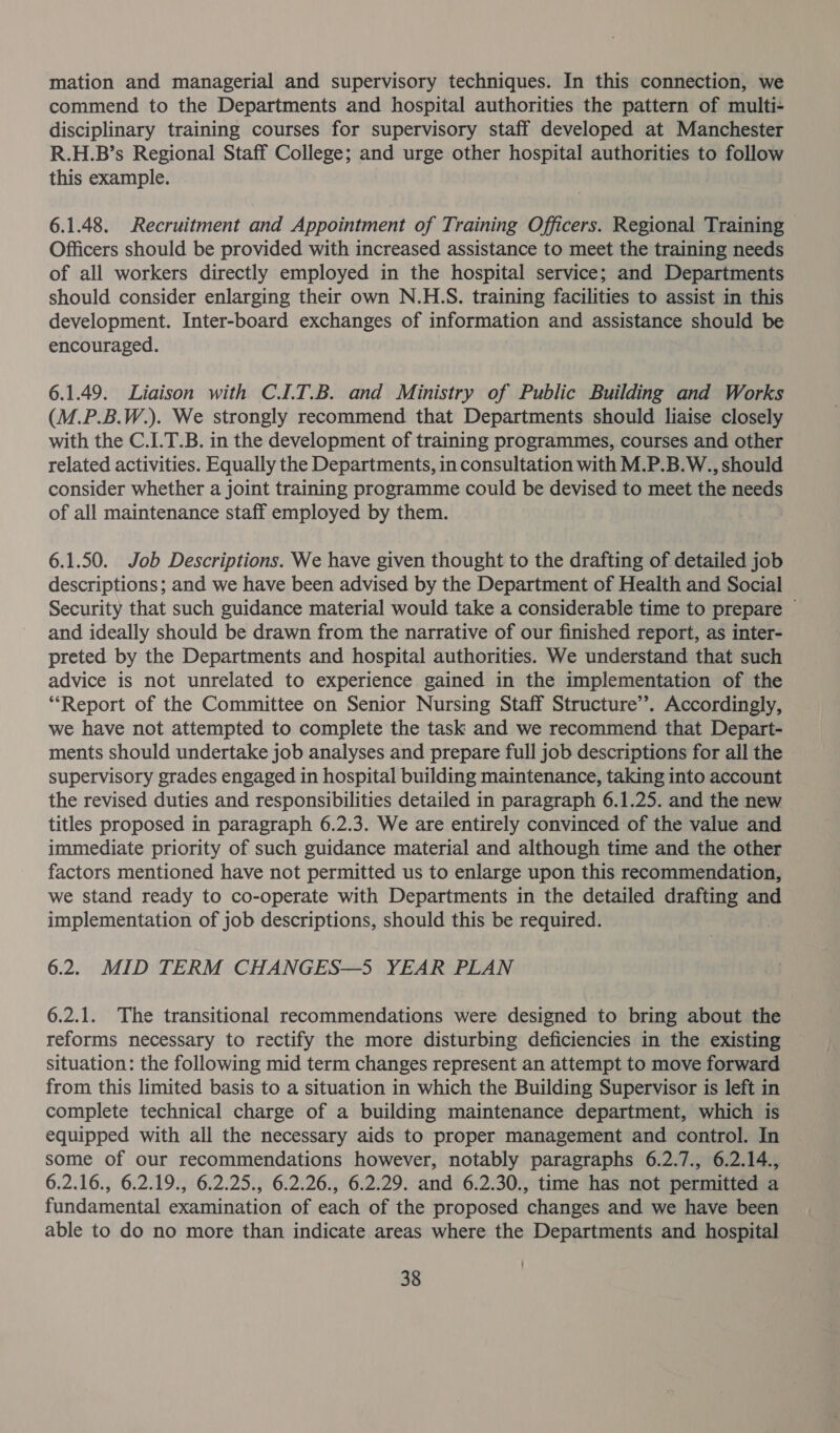 mation and managerial and supervisory techniques. In this connection, we commend to the Departments and hospital authorities the pattern of multi- disciplinary training courses for supervisory staff developed at Manchester R.H.B’s Regional Staff College; and urge other hospital authorities to follow this example. 6.1.48. Recruitment and Appointment of Training Officers. Regional Training Officers should be provided with increased assistance to meet the training needs of all workers directly employed in the hospital service; and Departments should consider enlarging their own N.H.S. training facilities to assist in this development. Inter-board exchanges of information and assistance should be encouraged. | 6.1.49. Liaison with C.I.T.B. and Ministry of Public Building and Works (M.P.B.W.). We strongly recommend that Departments should liaise closely with the C.I.T.B. in the development of training programmes, courses and other related activities. Equally the Departments, in consultation with M.P.B.W., should consider whether a joint training programme could be devised to meet the needs of all maintenance staff employed by them. | 6.1.50. Job Descriptions. We have given thought to the drafting of detailed job descriptions; and we have been advised by the Department of Health and Social Security that such guidance material would take a considerable time to prepare © and ideally should be drawn from the narrative of our finished report, as inter- preted by the Departments and hospital authorities. We understand that such advice is not unrelated to experience gained in the implementation of the “Report of the Committee on Senior Nursing Staff Structure’’. Accordingly, we have not attempted to complete the task and we recommend that Depart- ments should undertake job analyses and prepare full job descriptions for all the supervisory grades engaged in hospital building maintenance, taking into account the revised duties and responsibilities detailed in paragraph 6.1.25. and the new — titles proposed in paragraph 6.2.3. We are entirely convinced of the value and immediate priority of such guidance material and although time and the other factors mentioned have not permitted us to enlarge upon this recommendation, we stand ready to co-operate with Departments in the detailed drafting and implementation of job descriptions, should this be required. 6.2. MID TERM CHANGES—5 YEAR PLAN 6.2.1. The transitional recommendations were designed to bring about the reforms necessary to rectify the more disturbing deficiencies in the existing situation: the following mid term changes represent an attempt to move forward from this limited basis to a situation in which the Building Supervisor is left in complete technical charge of a building maintenance department, which is equipped with all the necessary aids to proper management and control. In some of our recommendations however, notably paragraphs 6.2.7., 6.2.14., 6.2.16., 6.2.19., 6.2.25., 6.2.26., 6.2.29. and 6.2.30., time has not permitted a fundamental examination of each of the proposed changes and we have been able to do no more than indicate areas where the Departments and hospital