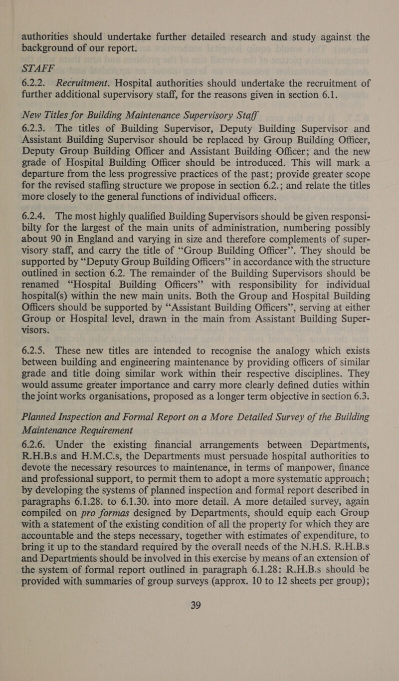 authorities should undertake further detailed research and study against the background of our report. STAFF 6.2.2. Recruitment. Hospital authorities should undertake the recruitment of further additional supervisory staff, for the reasons given in section 6.1. New Titles for Building Maintenance Supervisory Staff 6.2.3. The titles of Building Supervisor, Deputy Building Supervisor and Assistant Building Supervisor should be replaced by Group Building Officer, Deputy Group Building Officer and Assistant Building Officer; and the new grade of Hospital Building Officer should be introduced. This will mark a departure from the less progressive practices of the past; provide greater scope for the revised staffing structure we propose in section 6.2.; and relate the titles more closely to the general functions of individual officers. 6.2.4. The most highly qualified Building Supervisors should be given responsi- bilty for the largest of the main units of administration, numbering possibly about 90 in England and varying in size and therefore complements of super- visory staff, and carry the title of “Group Building Officer’. They should be supported by “Deputy Group Building Officers”’ in accordance with the structure outlined in section 6.2. The remainder of the Building Supervisors should be | renamed “Hospital Building Officers” with responsibility for individual hospital(s) within the new main units. Both the Group and Hospital Building Officers should be supported by “‘Assistant Building Officers’’, serving at either Group or Hospital level, drawn in the main from Assistant Building Super- visors. 6.2.5. These new titles are intended to recognise the analogy which exists between building and engineering maintenance by providing officers of similar grade and title doing similar work within their respective disciplines. They would assume greater importance and carry more clearly defined duties within the joint works organisations, proposed as a longer term objective in section 6.3. Planned Inspection and Formal Report on a More Detailed Survey of the Building Maintenance Requirement 6.2.6. Under the existing financial arrangements between Departments, R.H.B.s and H.M.C.s, the Departments must persuade hospital authorities to devote the necessary resources to maintenance, in terms of manpower, finance and professional support, to permit them to adopt a more systematic approach; by developing the systems of planned inspection and formal report described in paragraphs 6.1.28. to 6.1.30. into more detail. A more detailed survey, again compiled on pro formas designed by Departments, should equip each Group with a statement of the existing condition of all the property for which they are accountable and the steps necessary, together with estimates of expenditure, to bring it up to the standard required by the overall needs of the N.H.S. R.H.B.s and Departments should be involved in this exercise by means of an extension of the system of formal report outlined in paragraph 6.1.28: R.H.B.s should be provided with summaries of group surveys (approx. 10 to 12 sheets per group);