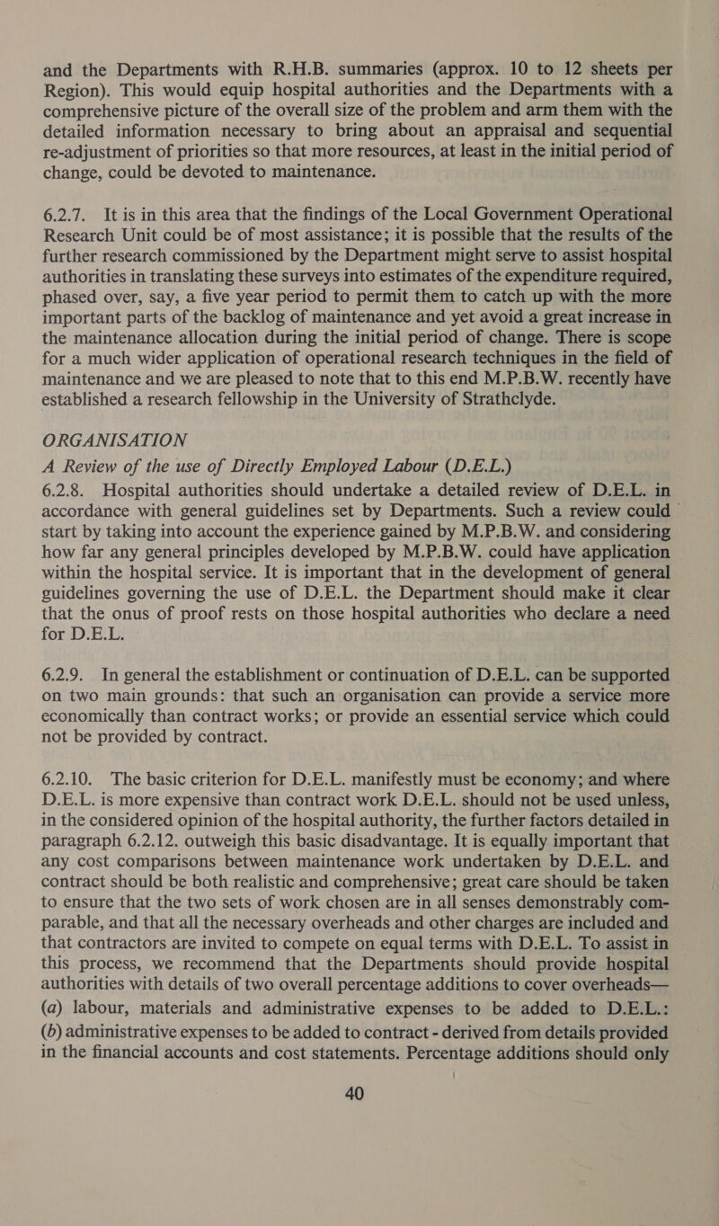 and the Departments with R.H.B. summaries (approx. 10 to 12 sheets per Region). This would equip hospital authorities and the Departments with a comprehensive picture of the overall size of the problem and arm them with the detailed information necessary to bring about an appraisal and sequential re-adjustment of priorities so that more resources, at least in the initial period of change, could be devoted to maintenance. 6.2.7. It is in this area that the findings of the Local Government Operational Research Unit could be of most assistance; it is possible that the results of the further research commissioned by the Department might serve to assist hospital authorities in translating these surveys into estimates of the expenditure required, phased over, say, a five year period to permit them to catch up with the more important parts of the backlog of maintenance and yet avoid a great increase in the maintenance allocation during the initial period of change. There is scope for a much wider application of operational research techniques in the field of maintenance and we are pleased to note that to this end M.P.B.W. recently have established a research fellowship in the University of Strathclyde. ORGANISATION A Review of the use of Directly Employed Labour (D.E.L.) 6.2.8. Hospital authorities should undertake a detailed review of D.E.L. in accordance with general guidelines set by Departments. Such a review could start by taking into account the experience gained by M.P.B.W. and considering how far any general principles developed by M.P.B.W. could have application within the hospital service. It is important that in the development of general guidelines governing the use of D.E.L. the Department should make it clear that the onus of proof rests on those hospital authorities who declare a need for D.E.L. 6.2.9. In general the establishment or continuation of D.E.L. can be supported | on two main grounds: that such an organisation can provide a service more economically than contract works; or provide an essential service which could not be provided by contract. 6.2.10. The basic criterion for D.E.L. manifestly must be economy; and where D.E.L. is more expensive than contract work D.E.L. should not be used unless, in the considered opinion of the hospital authority, the further factors detailed in paragraph 6.2.12. outweigh this basic disadvantage. It is equally important that any cost comparisons between maintenance work undertaken by D.E.L. and contract should be both realistic and comprehensive; great care should be taken to ensure that the two sets of work chosen are in all senses demonstrably com- parable, and that all the necessary overheads and other charges are included and that contractors are invited to compete on equal terms with D.E.L. To assist in this process, we recommend that the Departments should provide hospital authorities with details of two overall percentage additions to cover overheads— (a) labour, materials and administrative expenses to be added to D.E.L.: (b) administrative expenses to be added to contract - derived from details provided in the financial accounts and cost statements. Percentage additions should only