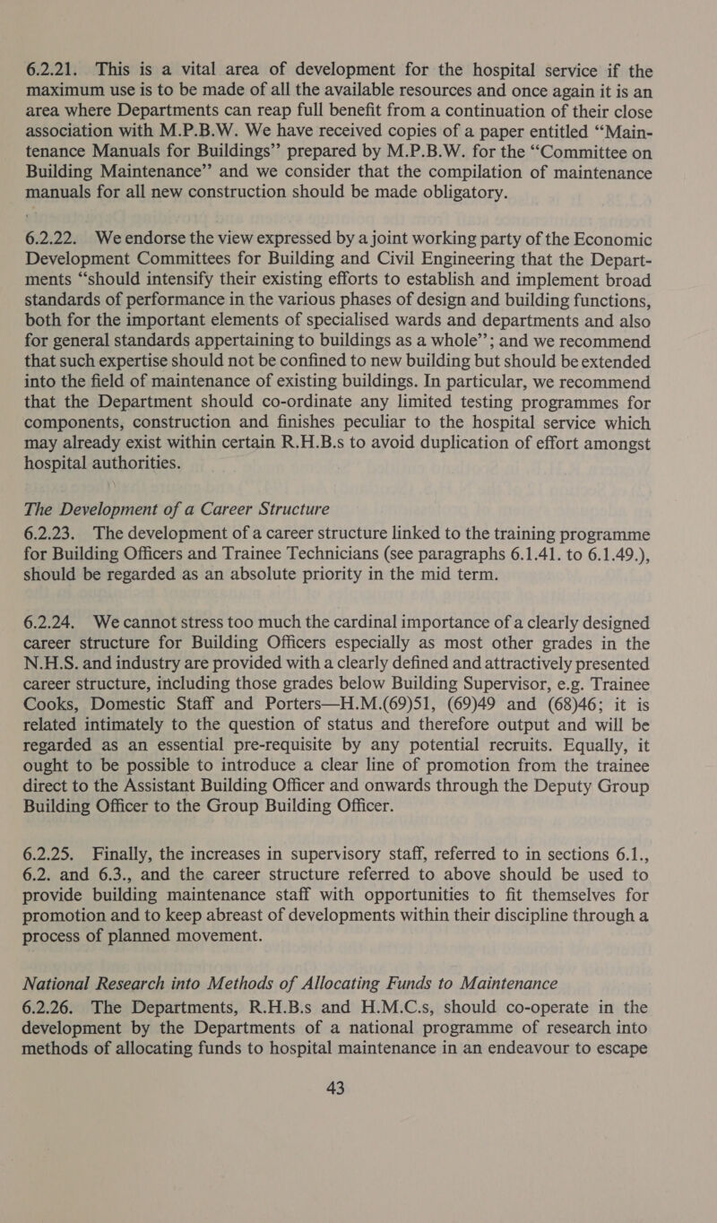 6.2.21. This is a vital area of development for the hospital service if the maximum use is to be made of all the available resources and once again it is an area where Departments can reap full benefit from a continuation of their close association with M.P.B.W. We have received copies of a paper entitled ‘“‘Main- tenance Manuals for Buildings’’ prepared by M.P.B.W. for the ““Committee on Building Maintenance’’ and we consider that the compilation of maintenance manuals for all new construction should be made obligatory. 6.2.22. We endorse the view expressed by a joint working party of the Economic Development Committees for Building and Civil Engineering that the Depart- ments “should intensify their existing efforts to establish and implement broad standards of performance in the various phases of design and building functions, both for the important elements of specialised wards and departments and also for general standards appertaining to buildings as a whole’’; and we recommend that such expertise should not be confined to new building but should be extended into the field of maintenance of existing buildings. In particular, we recommend that the Department should co-ordinate any limited testing programmes for components, construction and finishes peculiar to the hospital service which may already exist within certain R.H.B.s to avoid duplication of effort amongst hospital authorities. | ) The Development of a Career Structure 6.2.23. The development of a career structure linked to the training programme for Building Officers and Trainee Technicians (see paragraphs 6.1.41. to 6.1.49.), should be regarded as an absolute priority in the mid term. 6.2.24. Wecannot stress too much the cardinal importance of a clearly designed career structure for Building Officers especially as most other grades in the N.H.S. and industry are provided with a clearly defined and attractively presented career structure, iticluding those grades below Building Supervisor, e.g. Trainee Cooks, Domestic Staff and Porters—H.M.(69)51, (69)49 and (68)46; it is related intimately to the question of status and therefore output and will be regarded as an essential pre-requisite by any potential recruits. Equally, it ought to be possible to introduce a clear line of promotion from the trainee direct to the Assistant Building Officer and onwards through the Deputy Group Building Officer to the Group Building Officer. 6.2.25. Finally, the increases in supervisory staff, referred to in sections 6.1., 6.2. and 6.3., and the career structure referred to above should be used to provide building maintenance staff with opportunities to fit themselves for promotion and to keep abreast of developments within their discipline through a process of planned movement. National Research into Methods of Allocating Funds to Maintenance 6.2.26. The Departments, R.H.B.s and H.M.C.s, should co-operate in the development by the Departments of a national programme of research into methods of allocating funds to hospital maintenance in an endeavour to escape