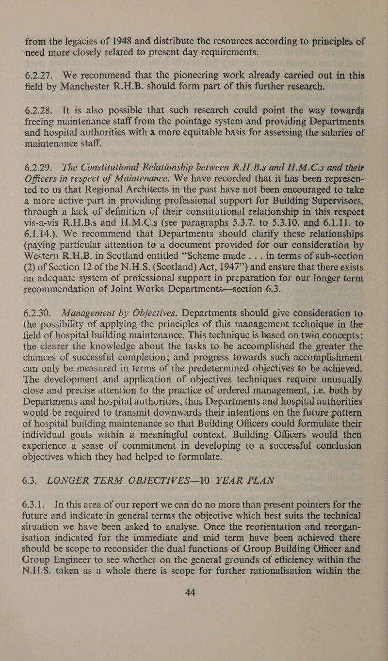 from the legacies of 1948 and distribute the resources according to principles of need more closely related to present day requirements. 6.2.27. We recommend that the pioneering work already carried out in this field by Manchester R.H.B. should form part of this further research. 6.2.28. It is also possible that such research could point the way towards freeing maintenance staff from the pointage system and providing Departments and hospital authorities with a more equitable basis for assessing the salaries of maintenance staff. 6.2.29. The Constitutional Relationship between R.H.B.s and H.M.C.s and their Officers in respect of Maintenance. We have recorded that it has been represen- ted to us that Regional Architects in the past have not been encouraged to take a more active part in providing professional support for Building Supervisors, through a lack of definition of their constitutional relationship in this respect vis-a-vis R.H.B.s and H.M.C.s (see paragraphs 5.3.7. to 5.3.10. and 6.1.11. to 6.1.14.). We recommend that Departments should clarify these relationships (paying particular attention to a document provided for our consideration by Western R.H.B. in Scotland entitled ““Scheme made. . . in terms of sub-section (2) of Section 12 of the N.H.S. (Scotland) Act, 1947’’) and ensure that there exists an adequate system of professional support in preparation for our longer term &gt; recommendation of Joint Works Departments—section 6.3. 6.2.30. Management by Objectives. Departments should give consideration to the possibility of applying the principles of this management technique in the field of hospital building maintenance. This technique is based on twin concepts: the clearer the knowledge about the tasks to be accomplished the greater the chances of successful completion; and progress towards such accomplishment can only be measured in terms of the predetermined objectives to be achieved. The development and application of objectives techniques require unusually close and precise attention to the practice of ordered management, i.e. both by Departments and hospital authorities, thus Departments and hospital authorities would be required to transmit downwards their intentions on the future pattern of hospital building maintenance so that Building Officers could formulate their individual goals within a meaningful context. Building Officers would then experience a sense of commitment in developing to a successful conclusion objectives which they had helped to formulate. 6.3. LONGER TERM OBJECTIVES—10 YEAR PLAN 6.3.1. Inthis area of our report we can do no more than present pointers for the future and indicate in general terms the objective which best suits the technical situation we have been asked to analyse. Once the reorientation and reorgan- isation indicated for the immediate and mid term have been achieved there should be scope to reconsider the dual functions of Group Building Officer and Group Engineer to see whether on the general grounds of efficiency within the N.H.S. taken as a whole there is scope for further rationalisation within the