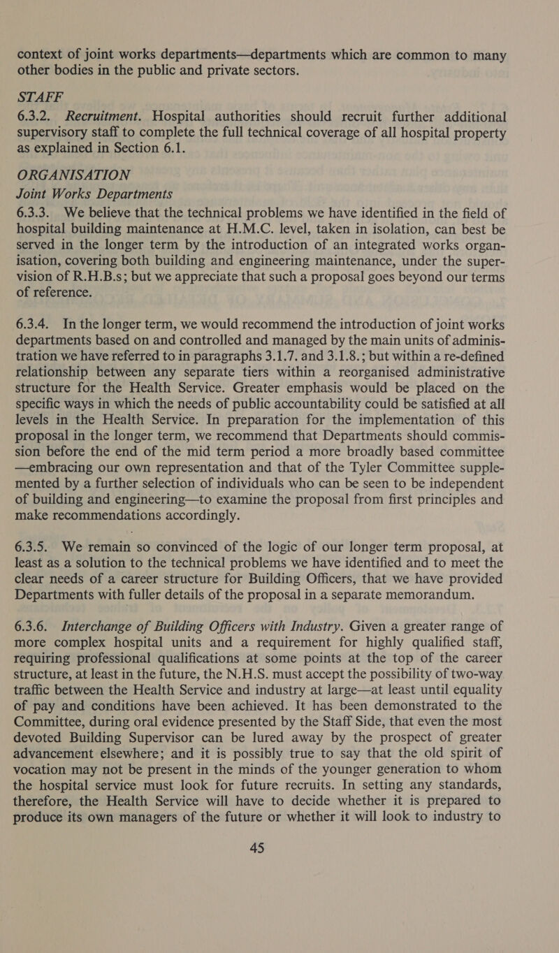 context of joint works departments—departments which are common to many other bodies in the public and private sectors. STAFF 6.3.2. Recruitment. Hospital authorities should recruit further additional supervisory staff to complete the full technical coverage of all hospital property as explained in Section 6.1. ORGANISATION Joint Works Departments 6.3.3. We believe that the technical problems we have identified in the field of hospital building maintenance at H.M.C. level, taken in isolation, can best be served in the longer term by the introduction of an integrated works organ- isation, covering both building and engineering maintenance, under the super- vision of R.H.B.s; but we appreciate that such a proposal goes beyond our terms of reference. 6.3.4. In the longer term, we would recommend the introduction of joint works departments based on and controlled and managed by the main units of adminis- tration we have referred to in paragraphs 3.1.7. and 3.1.8.; but within a re-defined relationship between any separate tiers within a reorganised administrative structure for the Health Service. Greater emphasis would be placed on the specific ways in which the needs of public accountability could be satisfied at all levels in the Health Service. In preparation for the implementation of this proposal in the longer term, we recommend that Departments should commis- sion before the end of the mid term period a more broadly based committee —embracing our own representation and that of the Tyler Committee supple- mented by a further selection of individuals who can be seen to be independent of building and engineering—to examine the proposal from first principles and make recommendations accordingly. 6.3.5. We remain so convinced of the logic of our longer term proposal, at least as a solution to the technical problems we have identified and to meet the clear needs of a career structure for Building Officers, that we have provided Departments with fuller details of the proposal in a separate memorandum. 6.3.6. Interchange of Building Officers with Industry. Given a greater range of more complex hospital units and a requirement for highly qualified staff, requiring professional qualifications at some points at the top of the career structure, at least in the future, the N.H.S. must accept the possibility of two-way traffic between the Health Service and industry at large—at least until equality of pay and conditions have been achieved. It has been demonstrated to the Committee, during oral evidence presented by the Staff Side, that even the most devoted Building Supervisor can be lured away by the prospect of greater advancement elsewhere; and it is possibly true to say that the old spirit of vocation may not be present in the minds of the younger generation to whom the hospital service must look for future recruits. In setting any standards, therefore, the Health Service will have to decide whether it is prepared to produce its own managers of the future or whether it will look to industry to