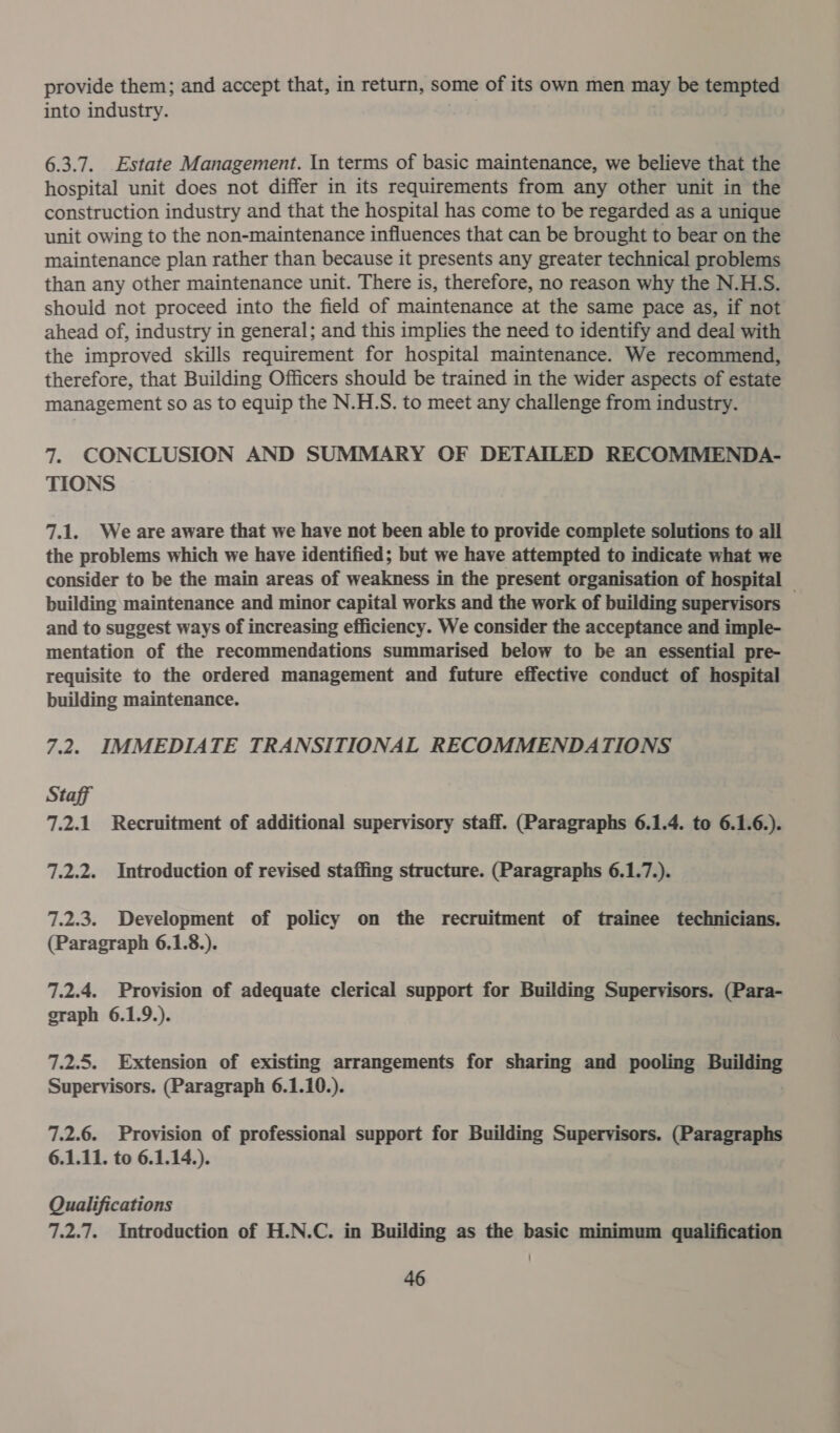 provide them; and accept that, in return, some of its own men may be tempted into industry. 6.3.7. Estate Management. In terms of basic maintenance, we believe that the hospital unit does not differ in its requirements from any other unit in the construction industry and that the hospital has come to be regarded as a unique unit owing to the non-maintenance influences that can be brought to bear on the maintenance plan rather than because it presents any greater technical problems than any other maintenance unit. There is, therefore, no reason why the N.H.S. should not proceed into the field of maintenance at the same pace as, if not ahead of, industry in general; and this implies the need to identify and deal with the improved skills requirement for hospital maintenance. We recommend, therefore, that Building Officers should be trained in the wider aspects of estate management so as to equip the N.H.S. to meet any challenge from industry. 7. CONCLUSION AND SUMMARY OF DETAILED RECOMMENDA- TIONS 7.1. Weare aware that we have not been able to provide complete solutions to all the problems which we have identified; but we have attempted to indicate what we consider to be the main areas of weakness in the present organisation of hospital building maintenance and minor capital works and the work of building supervisors — and to suggest ways of increasing efficiency. We consider the acceptance and imple- mentation of the recommendations summarised below to be an essential pre- requisite to the ordered management and future effective conduct of hospital building maintenance. 7.2. IMMEDIATE TRANSITIONAL RECOMMENDATIONS Staff 7.2.1 Recruitment of additional supervisory staff. (Paragraphs 6.1.4. to 6.1.6.). 7.2.2. Introduction of revised staffing structure. (Paragraphs 6.1.7.). 7.2.3. Development of policy on the recruitment of trainee technicians. (Paragraph 6.1.8.). 7.2.4. Provision of adequate clerical support for Building Supervisors. (Para- graph 6.1.9.). 7.2.5. Extension of existing arrangements for sharing and pooling Building Supervisors. (Paragraph 6.1.10.). 7.2.6. Provision of professional support for Building Supervisors. (Paragraphs 6.1.11. to 6.1.14.). Qualifications 7.2.7. Introduction of H.N.C. in Building as the basic minimum qualification