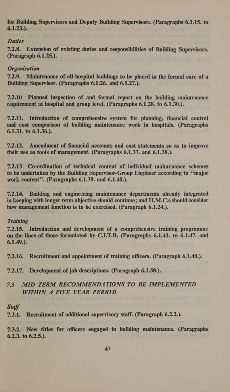for Building Supervisors and Deputy Building Supervisors. (Paragraphs 6.1.15. to 6.1.23.). Duties 7.2.8. Extension of existing duties and responsibilities of Building Supervisors. (Paragraph 6.1.25.). Organisation 7.2.9. Maintenance of all hospital buildings to be placed in the formal care of a Building Supervisor. (Paragraphs 6.1.26. and 6.1.27.). 7.2.10 Planned inspection of and formal report on the building maintenance requirement at hospital and group level. (Paragraphs 6.1.28. to 6.1.30.). 7.2.11. Introduction of comprehensive system for planning, financial control and cost comparison of building maintenance work in hospitals. (Paragraphs 6.1.31. to 6.1.36.). 7.2.12. Amendment of financial accounts and cost statements so as to improve their use as tools of management. (Paragraphs 6.1.37. and 6.1.38.). 7.2.13 Co-ordination of technical content of individual maintenance schemes to be undertaken by the Building Supervisor-Group Engineer according to ‘“‘major work content’’. (Paragraphs 6.1.39. and 6.1.40.). 7.2.14. Building and engineering maintenance departments already integrated in keeping with longer term objective should continue; and H.M.C.s should consider how management function is to be exercised. (Paragraph 6.1.24.). Training 7.2.15. Introduction and development of a comprehensive training programme on the lines of those formulated by C.I.T.B. (Paragraphs 6.1.41. to 6.1.47. and 6.1.49.). 7.2.16. Recruitment and appointment of training officers. (Paragraph 6.1.48.). 7.2.17. Development of job descriptions. (Paragraph 6.1.50.). 7.3 MID TERM RECOMMENDATIONS TO BE IMPLEMENTED WITHIN A FIVE YEAR PERIOD Staff 7.3.1. Recruitment of additional supervisory staff. (Paragraph 6.2.2.). 7.3.2. New titles for officers engaged in building maintenance. (Paragraphs 6.2.3. to 6.2.5.).