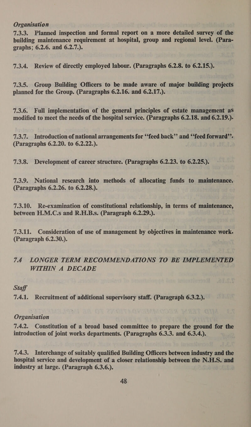 Organisation | , | 7.3.3. Planned inspection and formal report on a more detailed survey of the building maintenance requirement at hospital, group and regional level. (Para- graphs; 6.2.6. and 6.2.7.). 7.3.4. Review of directly employed labour. (Paragraphs 6.2.8. to 6.2.15.). 7.3.5. Group Building Officers to be made aware of major building projects planned for the Group. (Paragraphs 6.2.16. and 6.2.17.). 7.3.6. Full implementation of the general principles of estate management aS modified to meet the needs of the hospital service. (Paragraphs 6.2.18. and 6.2.19.). 7.3.7. Introduction of national arrangements for ‘‘feed back’’ and ‘feed forward??. (Paragraphs 6.2.20. to 6.2.22.). 7.3.8. Development of career structure. (Paragraphs 6.2.23. to 6.2.25.). 7.3.9. National research into methods of allocating funds to maintenance. | (Paragraphs 6.2.26. to 6.2.28.). 7.3.10. Re-examination of constitutional relationship, in terms of maintenance, between H.M.C.s and R.H.B.s. (Paragraph 6.2.29.). 7.3.11. Consideration of use of management by objectives in maintenance work. (Paragraph 6.2.30.). 7.4 LONGER TERM RECOMMENDATIONS TO BE IMPLEMENTED WITHIN A DECADE Staff 7.4.1. Recruitment of additional supervisory staff. (Paragraph 6.3.2.). Organisation 7.4.2. Constitution of a broad based committee to prepare the sround for the introduction of joint works departments. (Paragraphs 6.3.3. and 6.3.4.). 7.4.3. Interchange of suitably qualified Building Officers between industry and the hospital service and development of a closer relationship between the N.H.S. and industry at large. (Paragraph 6.3.6.).