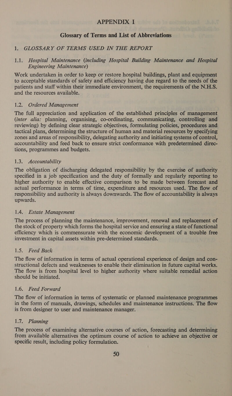 Glossary of Terms and List of Abbreviations 1. GLOSSARY OF TERMS USED IN THE REPORT 1.1. Hospital Maintenance (including Hospital Building Maintenance and Hospital Engineering Maintenance) Work undertaken in order to keep or restore hospital buildings, plant and equipment to acceptable standards of safety and efficiency having due regard to the needs of the patients and staff within their immediate environment, the requirements of the N.H.S. and the resources available. 1.2. Ordered Management The full appreciation and application of the established principles of management (inter alia: planning, organising, co-ordinating, communicating, controlling and reviewing) by defining clear strategic objectives, formulating policies, procedures and tactical plans, determining the structure of human and material resources by specifying zones and areas of responsibility, delegating authority and initiating systems of control, accountability and feed back to ensure strict conformance with predetermined direc- tions, programmes and budgets. 1.3. Accountability The obligation of discharging delegated responsibility by the exercise of authority specified in a job specification and the duty of formally and regularly reporting to higher authority to enable effective comparison to be made between forecast and actual performance in terms of time, expenditure and resources used. The flow of responsibility and authority is always downwards. The flow of accountability is always upwards. 1.4. Estate Management The process of planning the maintenance, improvement, renewal and replacement of the stock of property which forms the hospital service and ensuring a state of functional efficiency which is commensurate with the economic development of a trouble free investment in capital assets within pre-determined standards. 1.5. Feed Back The flow of information in terms of actual operational experience of design and con- structional defects and weaknesses to enable their elimination in future capital works. The flow is from hospital level to higher authority where suitable remedial action should be initiated. 1.6. Feed Forward The flow of information in terms of systematic or planned maintenance programmes in the form of manuals, drawings, schedules and maintenance instructions. The flow is from designer to user and maintenance manager. 1.7. Planning The process of examining alternative courses of action, forecasting and determining from available alternatives the optimum course of action to achieve an objective or specific result, including policy formulation.