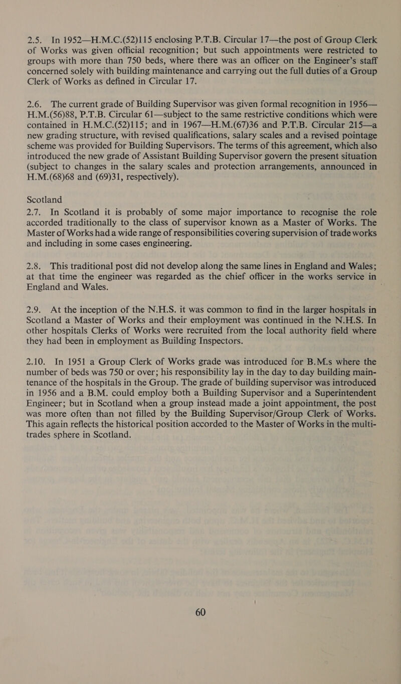 2.5. In 1952—H.M.C.(52)115 enclosing P.T.B. Circular 17—the post of Group Clerk of Works was given official recognition; but such appointments were restricted to groups with more than 750 beds, where there was an officer on the Engineer’s staff concerned solely with building maintenance and carrying out the full duties of a Group Clerk of Works as defined in Circular 17. 2.6. The current grade of Building Supervisor was given formal recognition in 1956— H.M.(56)88, P.T.B. Circular 61—subject to the same restrictive conditions which were contained in H.M.C.(52)115; and in 1967—H.M.(67)36 and P.T.B. Circular 215—a new grading structure, with revised qualifications, salary scales and a revised pointage scheme was provided for Building Supervisors. The terms of this agreement, which also introduced the new grade of Assistant Building Supervisor govern the present situation (subject to changes in the salary scales and protection arrangements, announced in H.M.(68)68 and (69)31, respectively). Scotland 2.7. In Scotland it is probably of some major importance to recognise the role accorded traditionally to the class of supervisor known as a Master of Works. The Master of Works had a wide range of responsibilities covering supervision of trade works and including in some cases engineering. 2.8. This traditional post did not develop along the same lines in England and Wales; at that time the engineer was regarded as the chief officer in the works service in England and Wales. . 2.9. At the inception of the N.H.S. it was common to find in the larger hospitals in Scotland a Master of Works and their employment was continued in the N.H.S. In other hospitals Clerks of Works were recruited from the local authority field where they had been in employment as Building Inspectors. 2.10. In 1951 a Group Clerk of Works grade was introduced for B.M.s where the number of beds was 750 or over; his responsibility lay in the day to day building main- tenance of the hospitals in the Group. The grade of building supervisor was introduced . in 1956 and a B.M. could employ both a Building Supervisor and a Superintendent Engineer; but in Scotland when a group instead made a joint appointment, the post was more often than not filled by the Building Supervisor/Group Clerk of Works. This again reflects the historical position accorded to the Master of Works in the multi- trades sphere in Scotland.