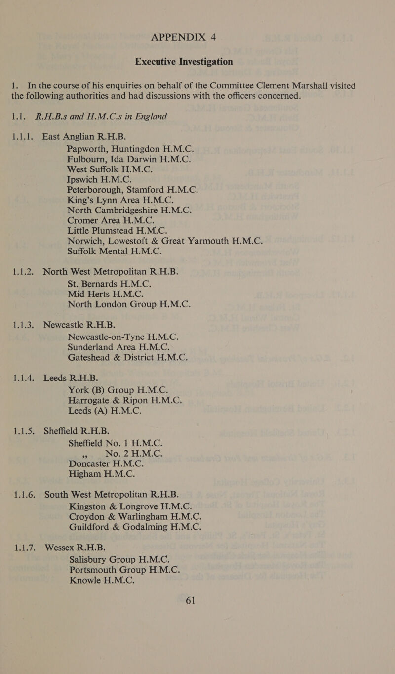 Executive Investigation 1. Inthe course of his enquiries on behalf of the Committee Clement Marshall visited the following authorities and had discussions with the officers concerned. 1.1. R.A.B.s and H.M.C.s in England 1.1.1. East Anglian R.H.B. Papworth, Huntingdon H.M.C. Fulbourn, Ida Darwin H.M.C. West Suffolk H.M.C. Ipswich H.M.C. Peterborough, Stamford H.M.C. King’s Lynn Area H.M.C. North Cambridgeshire H.M.C. Cromer Area H.M.C. Little Plumstead H.M.C. Norwich, Lowestoft &amp; Great Yarmouth H.M.C. Suffolk Mental H.M.C. 1.1.2. North West Metropolitan R.H.B. St. Bernards H.M.C. Mid Herts H.M.C. North London Group H.M.C. 1.1.3. Newcastle R.H.B. Newcastle-on-Tyne H.M.C. Sunderland Area H.M.C. Gateshead &amp; District H.M.C. 1.1.4. Leeds R.H.B. York (B) Group H.M.C. Harrogate &amp; Ripon H.M.C. Leeds (A) H.M.C. 1.1.5. Sheffield R.H.B. Sheffield No. 1 H.M.C. as No. 2 H.M.C. Doncaster H.M.C. Higham H.M.C. 1.1.6. South West Metropolitan R.H.B. Kingston &amp; Longrove H.M.C. Croydon &amp; Warlingham H.M.C. Guildford &amp; Godalming H.M.C. 1.1.7. Wessex R.H.B. Salisbury Group H.M.C. Portsmouth Group H.M.C. Knowle H.M.C.