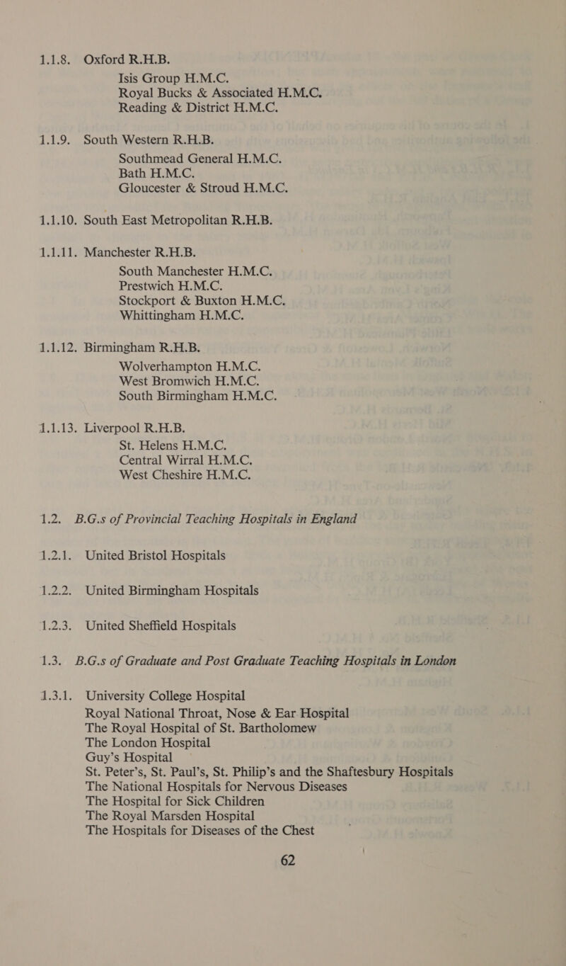 1.1.8. Oxford R.H.B. Isis Group H.M.C. Royal Bucks &amp; Associated H.M.C. Reading &amp; District H.M.C. 1.1.9. South Western R.H.B. Southmead General H.M.C. Bath H.M.C. Gloucester &amp; Stroud H.M.C. 1.1.10. South East Metropolitan R.H.B. 1.1.11. Manchester R.H.B. South Manchester H.M.C. Prestwich H.M.C. Stockport &amp; Buxton H.M.C. Whittingham H.M.C. 1.1.12. Birmingham R.H.B. Wolverhampton H.M.C. West Bromwich H.M.C. South Birmingham H.M.C. 1.1.13. Liverpool R.H.B. St. Helens H.M.C. Central Wirral H.M.C. West Cheshire H.M.C. 1.2. B.G.s of Provincial Teaching Hospitals in England 1.2.1. United Bristol Hospitals 1.2.2. United Birmingham Hospitals 1.2.3. United Sheffield Hospitals 1.3. B.G.s of Graduate and Post Graduate Teaching Hospitals in London 1.3.1. University College Hospital Royal National Throat, Nose &amp; Ear Hospital The Royal Hospital of St. Bartholomew The London Hospital Guy’s Hospital St. Peter’s, St. Paul’s, St. Philip’s and the Shaftesbury Hospitals The National Hospitals for Nervous Diseases The Hospital for Sick Children The Royal Marsden Hospital The Hospitals for Diseases of the Chest