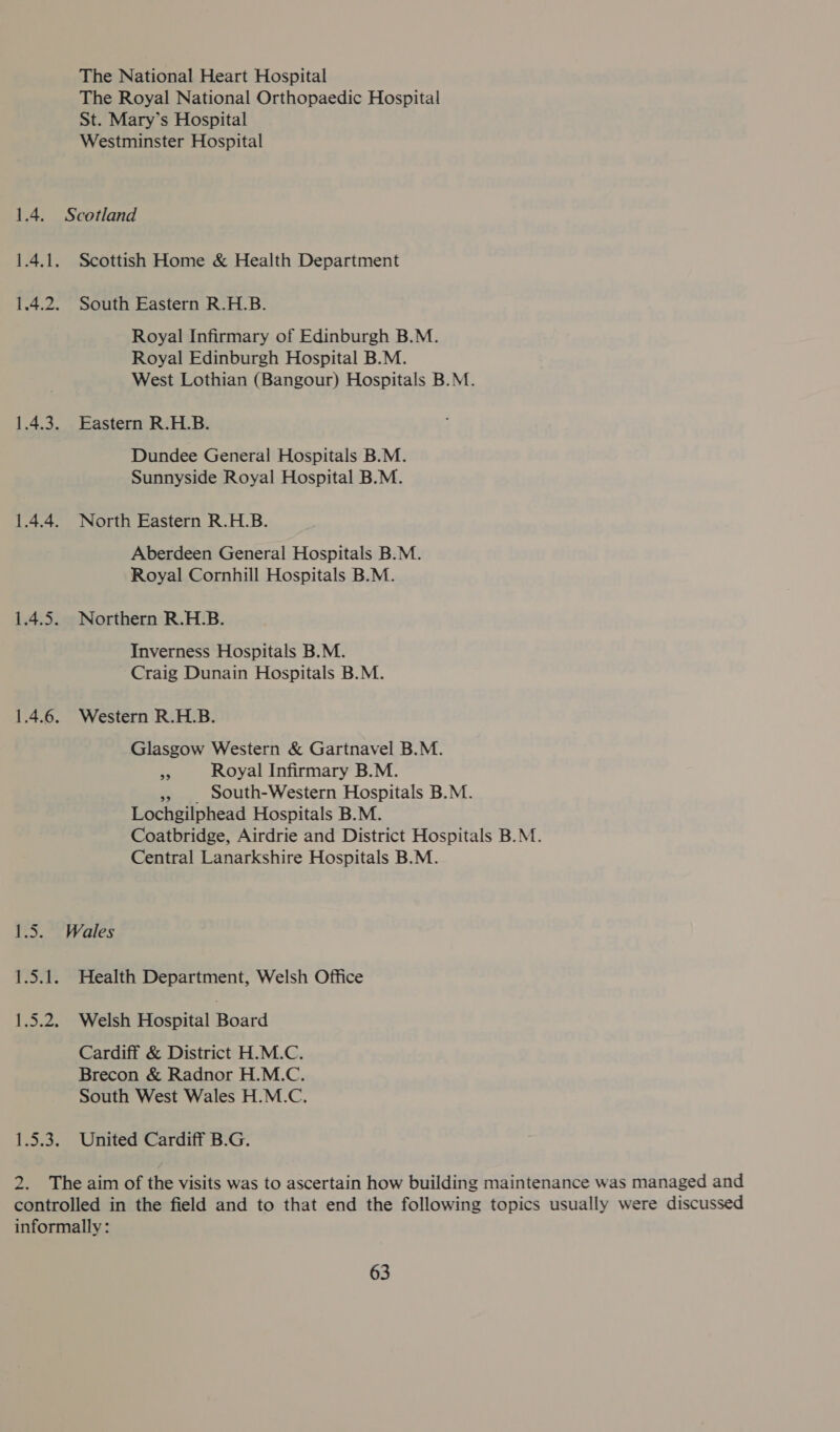 The National Heart Hospital The Royal National Orthopaedic Hospital St. Mary’s Hospital Westminster Hospital Scottish Home &amp; Health Department South Eastern R.H.B. Royal Infirmary of Edinburgh B.M. Royal Edinburgh Hospital B.M. West Lothian (Bangour) Hospitals B.M. Eastern R.H.B. Dundee General Hospitals B.M. Sunnyside Royal Hospital B.M. North Eastern R.H.B. Aberdeen General Hospitals B.M. Royal Cornhill Hospitals B.M. Northern R.H.B. Inverness Hospitals B.M. Craig Dunain Hospitals B.M. Western R.H.B. Glasgow Western &amp; Gartnavel B.M. Ag Royal Infirmary B.M. 5, . South-Western Hospitals B.M. Lochgilphead Hospitals B.M. Coatbridge, Airdrie and District Hospitals B.M. Central Lanarkshire Hospitals B.M. Health Department, Welsh Office Welsh Hospital Board Cardiff &amp; District H.M.C. Brecon &amp; Radnor H.M.C. South West Wales H.M.C. United Cardiff B.G.