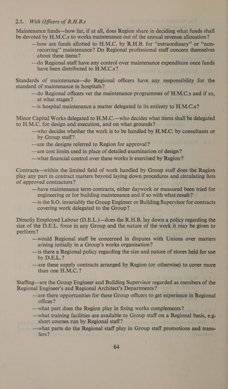 2.1. With Officers of R.H.B.s Maintenance funds—how far, if at all, does Region share in deciding what funds shall be devoted by H.M.C.s to works maintenance out of the annual revenue allocation ? —how are funds allotted to H.M.C. by R.H.B. for “‘extraordinary”’ or “non- recurring’’ maintenance? Do Regional professional staff concern themselves about these items ? —do Regional staff have any control over maintenance expenditure once funds have been distributed to H.M.C.s? Standards of maintenance—do Regional officers have any responsibility for the standard of maintenance in hospitals? —do Regional officers vet the maintenance programmes of H.M.C.s and if so, at what stages? —is hospital maintenance a matter delegated in its entirety to H.M.C.s? Minor Capital Works delegated to H.M.C.—who decides what items shall be delegated to H.M.C. for design and execution, and on what grounds? —who decides whether the work is to be handled by H.M.C. by consultants or by Group staff? —are the designs referred to Region for approval? —are cost limits used in place of detailed examination of design? —what financial control over these works is exercised by Region? Contracts—within the limited field of work handled by Group staff does the Region play any part in contract matters beyond laying down procedures and circulating lists of approved contractors? —have maintenance term contracts, either daywork or measured been tried for engineering or for building maintenance and if so with what result? —is the S.O. invariably the Group Engineer or Building Supervisor for contracts covering work delegated to the Group ? Directly Employed Labour (D.E.L.)—does the R.H.B. lay down a policy regarding the size of the D.E.L. force in any Group and the nature of the work it may be given to perform? —would Regional staff be concerned in disputes with Unions over matters arising initially in a Group’s works organisation ? —is there a Regional policy regarding the size and nature of stores held for use by D.E.L.? —are these supply contracts arranged by Region (or otherwise) to cover more than one H.M.C.? Staffing—are the Group Engineer and Building Supervisor regarded as members of the Regional Engineer’s and Regional Architect’s Departments ? —are there opportunities for these Group officers to get experience in Baan offices ? —what part does the Region play in fixing works complements? —what training facilities are available to Group staff on a Regional basis, e.g. short courses run by Regional staff? —what parts do the Regional staff play in Group staff promotions and trans- fers?