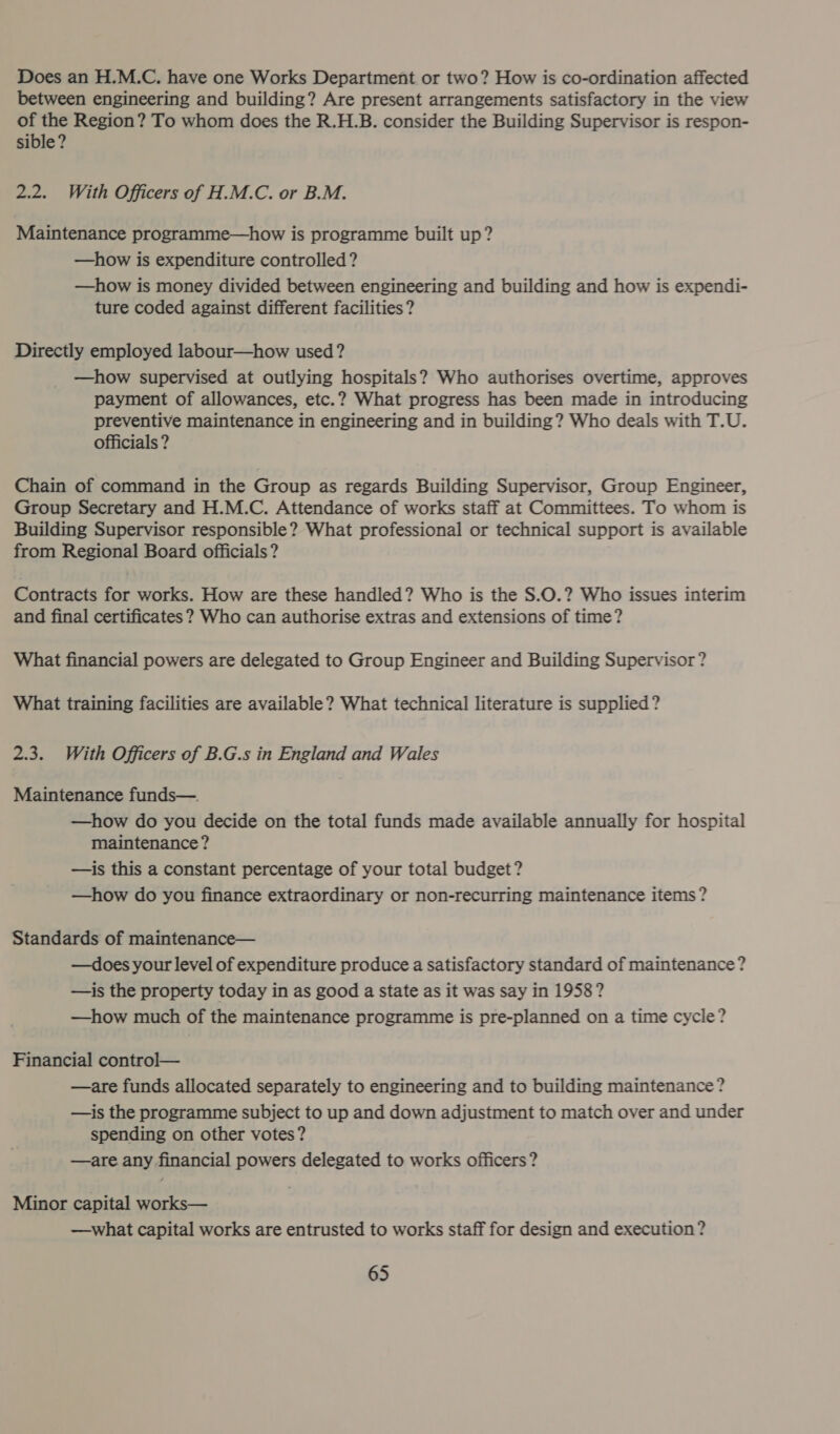 Does an H.M.C. have one Works Department or two? How is co-ordination affected between engineering and building? Are present arrangements satisfactory in the view of the Region? To whom does the R.H.B. consider the Building Supervisor is respon- sible? 2.2. With Officers of H.M.C. or B.M. Maintenance programme—how is programme built up? —how is expenditure controlled? —how is money divided between engineering and building and how is expendi- ture coded against different facilities? Directly employed labour—how used? —how supervised at outlying hospitals? Who authorises overtime, approves payment of allowances, etc.? What progress has been made in introducing preventive maintenance in engineering and in building? Who deals with T.U. officials ? Chain of command in the Group as regards Building Supervisor, Group Engineer, Group Secretary and H.M.C. Attendance of works staff at Committees. To whom is Building Supervisor responsible? What professional or technical support is available from Regional Board officials? Contracts for works. How are these handled? Who is the S.0.? Who issues interim and final certificates? Who can authorise extras and extensions of time? What financial powers are delegated to Group Engineer and Building Supervisor? What training facilities are available? What technical literature is supplied? 2.3. With Officers of B.G.s in England and Wales Maintenance funds—. —how do you decide on the total funds made available annually for hospital maintenance? —is this a constant percentage of your total budget? —how do you finance extraordinary or non-recurring maintenance items? Standards of maintenance— —does your level of expenditure produce a satisfactory standard of maintenance? —is the property today in as good a state as it was say in 1958? —how much of the maintenance programme is pre-planned on a time cycle? Financial control— —are funds allocated separately to engineering and to building maintenance? —is the programme subject to up and down adjustment to match over and under spending on other votes? —are any financial powers delegated to works officers? Minor capital works— —what capital works are entrusted to works staff for design and execution?