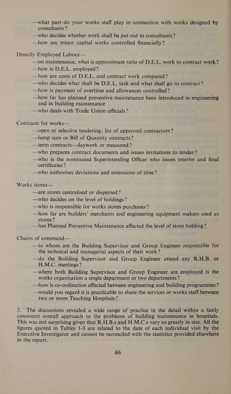 —what part do your works staff play in connection with works designed by consultants ? —who decides whether work shall be put out to consultants? —how are minor capital works controlled financially ? —on maintenance, what is approximate ratio of D.E.L. work to contract work? —how is D.E.L. employed ? —how are costs of D.E.L. and contract work compared ? —who decides what shall be D.E.L. task and what shall go to contract ? —how is payment of overtime and allowances controlled? —how far has planned preventive maintenance been introduced in engineering and in building maintenance —who deals with Trade Union officials ? Works —open or selective tendering: list of approved contractors ? —lump sum or Bill of Quantity contracts? ——term contracts—daywork or measured ? —who prepares contract documents and issues invitations to tender? —who is the nominated Superintending Officer who issues interim and final certificates ? —who authorises deviations and extensions of time? stores— —are stores centralised or dispersed ? —who decides on the level of holdings ? —who is responsible for works stores purchases ? —how far are builders’ merchants and engineering equipment makers used as stores ? | —has Planned Preventive Maintenance affected the level of store holding? —to whom are the Building Supervisor and Group Engineer responsible for the technical and managerial aspects of their work ? —do the Building. Supervisor and Group Engineer attend any R.H.B. or H.M.C. meetings ? —where both Building Supervisor and Group Engineer are employed is the works organisation a single department or two departments? —how is co-ordination effected between engineering and building programmes ? —would you regard it is practicable to share the services or works staff between two or more Teaching Hospitals ? figures quoted in Tables 1-3 are related to the date of each individual visit by the
