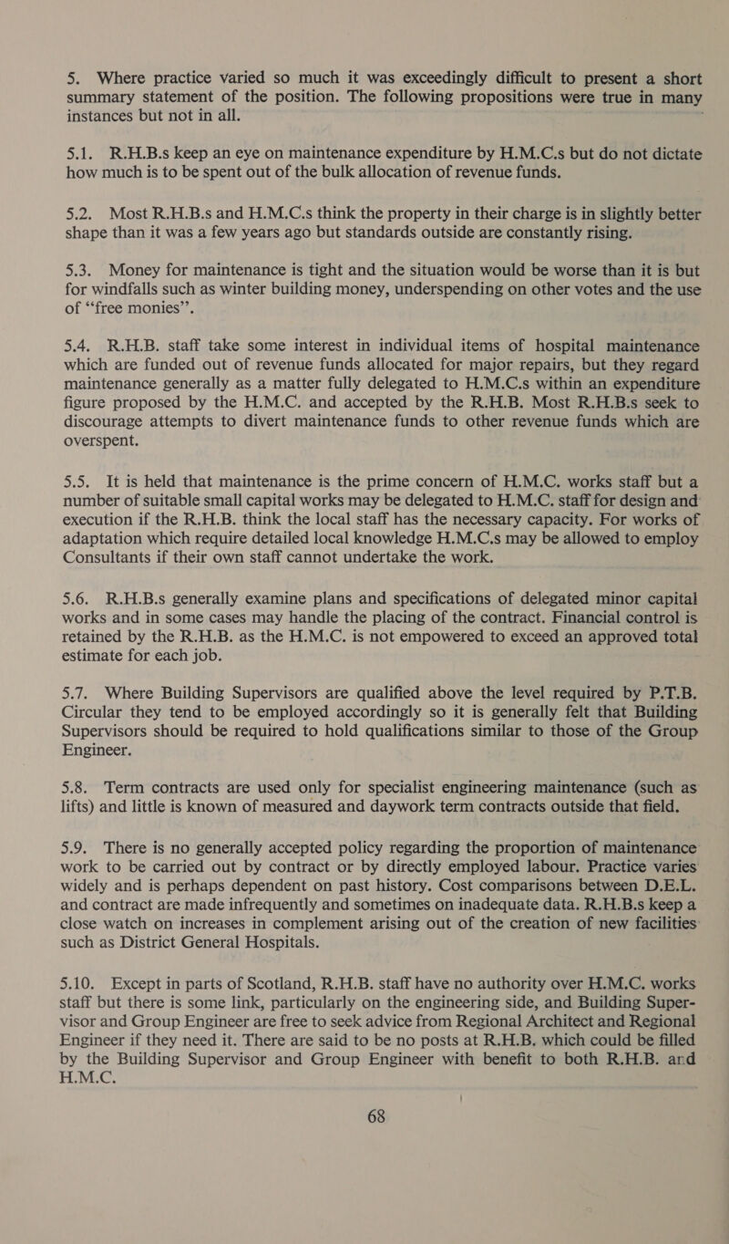 5. Where practice varied so much it was exceedingly difficult to present a short summary statement of the position. The following propositions were true in many instances but not in all. 5.1. R.H.B.s keep an eye on maintenance expenditure by H.M.C.s but do not dictate how much is to be spent out of the bulk allocation of revenue funds. 5.2. Most R.H.B.s and H.M.C.s think the property in their charge is in slightly better shape than it was a few years ago but standards outside are constantly rising. 5.3. Money for maintenance is tight and the situation would be worse than it is but for windfalls such as winter building money, underspending on other votes and the use of ‘‘free monies”’. 5.4. R.H.B. staff take some interest in individual items of hospital maintenance which are funded out of revenue funds allocated for major repairs, but they regard maintenance generally as a matter fully delegated to H.M.C.s within an expenditure figure proposed by the H.M.C. and accepted by the R.H.B. Most R.H.B.s seek to discourage attempts to divert maintenance funds to other revenue funds which are overspent. 5.5. It is held that maintenance is the prime concern of H.M.C. works staff but a number of suitable small capital works may be delegated to H.M.C. staff for design and: execution if the R.H.B. think the local staff has the necessary capacity. For works of adaptation which require detailed local knowledge H.M.C.s may be allowed to employ Consultants if their own staff cannot undertake the work. 5.6. R.H.B.s generally examine plans and specifications of delegated minor capital works and in some cases may handle the placing of the contract. Financial control is retained by the R.H.B. as the H.M.C. is not empowered to exceed an approved total estimate for each job. 5.7. Where Building Supervisors are qualified above the level required by P.T.B. Circular they tend to be employed accordingly so it is generally felt that Building Supervisors should be required to hold qualifications similar to those of the Group Engineer. 5.8. Term contracts are used only for specialist engineering maintenance (such as lifts) and little is known of measured and daywork term contracts outside that field. 5.9. There is no generally accepted policy regarding the proportion of maintenance work to be carried out by contract or by directly employed labour. Practice varies widely and is perhaps dependent on past history. Cost comparisons between D.E.L. and contract are made infrequently and sometimes on inadequate data. R.H.B.s keep a close watch on increases in complement arising out of the creation of new facilities: such as District General Hospitals. 5.10. Except in parts of Scotland, R.H.B. staff have no authority over H.M.C. works staff but there is some link, particularly on the engineering side, and Building Super- visor and Group Engineer are free to seek advice from Regional Architect and Regional Engineer if they need it. There are said to be no posts at R.H.B. which could be filled by the Building Supervisor and Group Engineer with benefit to both R.H.B. and H.M.C.