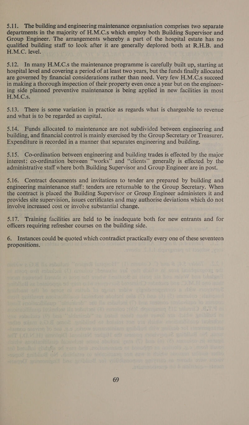 5.11. The building and engineering maintenance organisation comprises two separate departments in the majority of H.M.C.s which employ both Building Supervisor and Group Engineer. The arrangements whereby a part of the hospital estate has no qualified building staff to look after it are generally deplored both at R.H.B. and H.M.C. level. 5.12. In many H.M.C.s the maintenance programme is carefully built up, starting at hospital level and covering a period of at least two years, but the funds finally allocated are governed by financial considerations rather than need. Very few H.M.C.s succeed in making a thorough inspection of their property even once a year but on the engineer- ing side planned preventive maintenance is being applied in new facilities in most H.M.C.s. 5.13. There is some variation in practice as regards what is chargeable to revenue and what is to be regarded as capital. 5.14. Funds allocated to maintenance are not subdivided between engineering and building, and financial control is mainly exercised by the Group Secretary or Treasurer. Expenditure is recorded in a manner that separates engineering and building. 5.15. Co-ordination between engineering and building trades is effected by the major interest: co-ordination between “‘works’’ and “‘clients’’ generally is effected by the administrative staff where both Building Supervisor and Group Engineer are in post. 5.16. Contract documents and invitations to tender are prepared by building and engineering maintenance staff: tenders are returnable to the Group Secretary. When the contract is placed the Building Supervisor or Group Engineer administers it and provides site supervision, issues certificates and may authorise deviations which do not involve increased cost or involve substantial change. 5.17. Training facilities are held to be inadequate both for new entrants and for officers requiring refresher courses on the building side. 6. Instances could be quoted which contradict practically every one of these seventeen propositions.