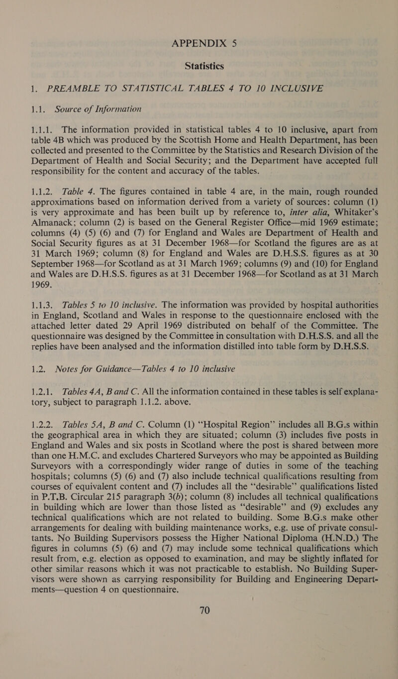 Statistics 1. PREAMBLE TO STATISTICAL TABLES 4 TO 10 INCLUSIVE 1.1. Source of Information 1.1.1. The information provided in statistical tables 4 to 10 inclusive, apart from table 4B which was produced by the Scottish Home and Health Department, has been collected and presented to the Committee by the Statistics and Research Division of the Department of Health and Social Security; and the Department have accepted full responsibility for the content and accuracy of the tables. 1.1.2. Table 4. The figures contained in table 4 are, in the main, rough rounded approximations based on information derived from a variety of sources: column (1) is very approximate and has been built up by reference to, inter alia, Whitaker’s Almanack; column (2) is based on the General Register Office—mid 1969 estimate; columns (4) (5) (6) and (7) for England and Wales are Department of Health and Social Security figures as at 31 December 1968—for Scotland the figures are as at 31 March 1969; column (8) for England and Wales are D.H.S.S. figures as at 30 September 1968—for Scotland as at 31 March 1969; columns (9) and (10) for England and Wales are D.H.S:S. figures as at 31 December 1968—for Scotland as at 31 March 1969. 1.1.3. Tables 5 to 10 inclusive. The information was provided by hospital authorities in England, Scotland and Wales in response to the questionnaire enclosed with the attached letter dated 29 April 1969 distributed on behalf of the Committee. The questionnaire was designed by the Committee in consultation with D.H.S.S. and all the replies have been analysed and the information distilled into table form by D.H.S.S. 1.2. Notes for Guidance—Tables 4 to 10 inclusive 1.2.1. Tables 4A, Band C. All the information contained in these tables is self explana- tory, subject to paragraph 1.1.2. above. 1.2.2. Tables 5A, B and C. Column (1) “Hospital Region’”’ includes all B.G.s within the geographical area in which they are situated; column (3) includes five posts in England and Wales and six posts in Scotland where the post is shared between more than one H.M.C. and excludes Chartered Surveyors who may be appointed as Building Surveyors with a correspondingly wider range of duties in some of the teaching hospitals; columns (5) (6) and (7) also include technical qualifications resulting from courses of equivalent content and (7) includes all the “‘desirable’’ qualifications listed in P.T.B. Circular 215 paragraph 3(5); column (8) includes all technical qualifications in building which are lower than those listed as “‘desirable’’ and (9) excludes any technical qualifications which are not related to building. Some B.G.s make other arrangements for dealing with building maintenance works, e.g. use of private consul- tants. No Building Supervisors possess the Higher National Diploma (H.N.D.) The figures in columns (5) (6) and (7) may include some technical qualifications which result from, e.g. election as opposed to examination, and may be slightly inflated for other similar reasons which it was not practicable to establish. No Building Super- visors were shown as carrying responsibility for Building and Engineering Depart- ments—question 4 on questionnaire. 70