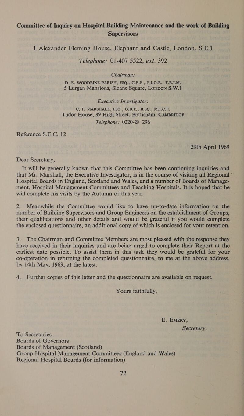 Committee of Inquiry on Hospital Building Maintenance and the work of Building Supervisors 1 Alexander Fleming House, Elephant and Castle, London, S.E.1 Telephone: 01-407 5522, ext. 392 Chairman: D. E. WOODBINE PARISH, ESQ., C.B.E., F.1.0.B., F.B.I.M. 5 Lurgan Mansions, Sloane Square, LONDON S.W.1 Executive Investigator: C. F. MARSHALL, ESQ., O.B.E., B.SC., M.I.C.E. Tudor House, 89 High Street, Bottisham, CAMBRIDGE Telephone: 0220-28 296 Reference S.E.C. 12 29th April 1969 Dear Secretary, It will be generally known that this Committee has been continuing inquiries and that Mr. Marshall, the Executive Investigator, is in the course of visiting all Regional Hospital Boards in England, Scotland and Wales, and a number of Boards of Manage- ment, Hospital Management Committees and Teaching Hospitals. It is hoped that he will complete his visits by the Autumn of this year. 2. Meanwhile the Committee would like to have up-to-date information on the number of Building Supervisors and Group Engineers on the establishment of Groups, their qualifications and other details and would be grateful if you would complete the enclosed questionnaire, an additional copy of which is enclosed for your retention. 3. The Chairman and Committee Members are most pleased with the response they have received in their inquiries and are being urged to complete their Report at the earliest date possible. To assist them in this task they would be grateful for your co-operation in returning the completed questionnaire, to me at the above address, by 14th May, 1969, at the latest. 4. Further copies of this letter and the questionnaire are available on request. Yours faithfully, E. EMERY, Secretary. To Secretaries Boards of Governors Boards of Management (Scotland) Group Hospital Management Committees (England and Wales) Regional Hospital Boards (for information)