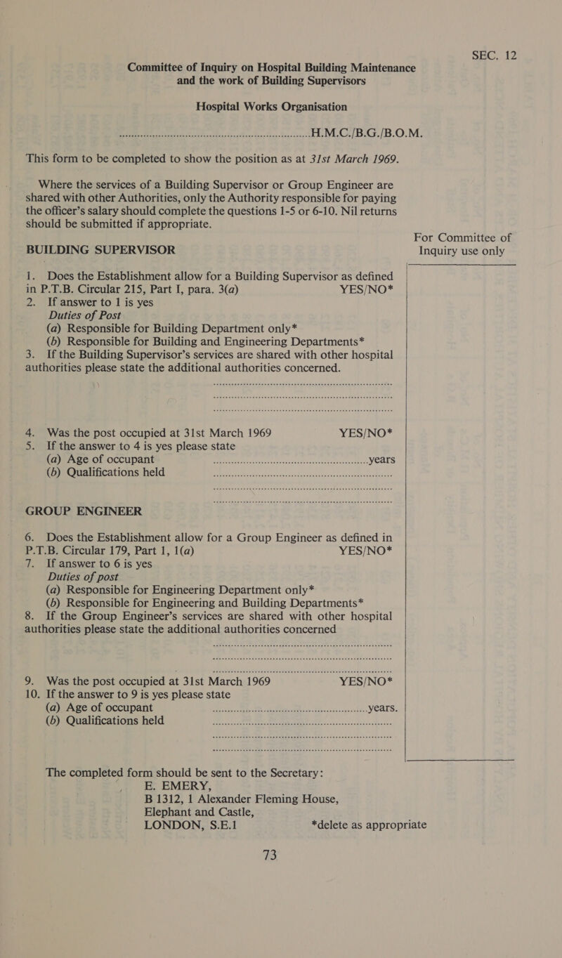 and the work of Building Supervisors Hospital Works Organisation Where the services of a Building Supervisor or Group Engineer are shared with other Authorities, only the Authority responsible for paying the officer’s salary should complete the questions 1-5 or 6-10. Nil returns should be submitted if appropriate. BUILDING SUPERVISOR 1. Does the Establishment allow for a Building Supervisor as defined in P.T.B. Circular 215, Part I, para. 3(a) YES/NO* 2. If answer to 1 is yes Duties of Post (a) Responsible for Building Department only* (5) Responsible for Building and Engineering Departments* 3. If the Building Supervisor’s services are shared with other hospital authorities please state the additional authorities concerned. 4. Was the post occupied at 31st March 1969 YES/NO* 5. If the answer to 4 is yes please state MPM PERSTCOCCEPIAIIE © Ec aincigececescaoesceseencceatecscecececcnenccoenees years OMCIECACIONIG ICL becca ve cdscivesnsnvesennasdaecssapsscecccasevoacessedesess GROUP ENGINEER 6. Does the Establishment allow for a Group Engineer as defined in P.T.B. Circular 179, Part 1, 1(a) YES/NO* 7. If answer to 6 is yes Duties of post (a) Responsible for Engineering Department only* (5) Responsible for Engineering and Building Departments* 8. If the Group Engineer’s services are shared with other hospital authorities please state the additional authorities concerned 10. If the answer to 9 is yes please state EOS RES 5d (sR a fc cs ee or The completed form should be sent to the Secretary: E. EMERY, B 1312, 1 Alexander Fleming House, Elephant and Castle,  For Committee of Inquiry use only Bb