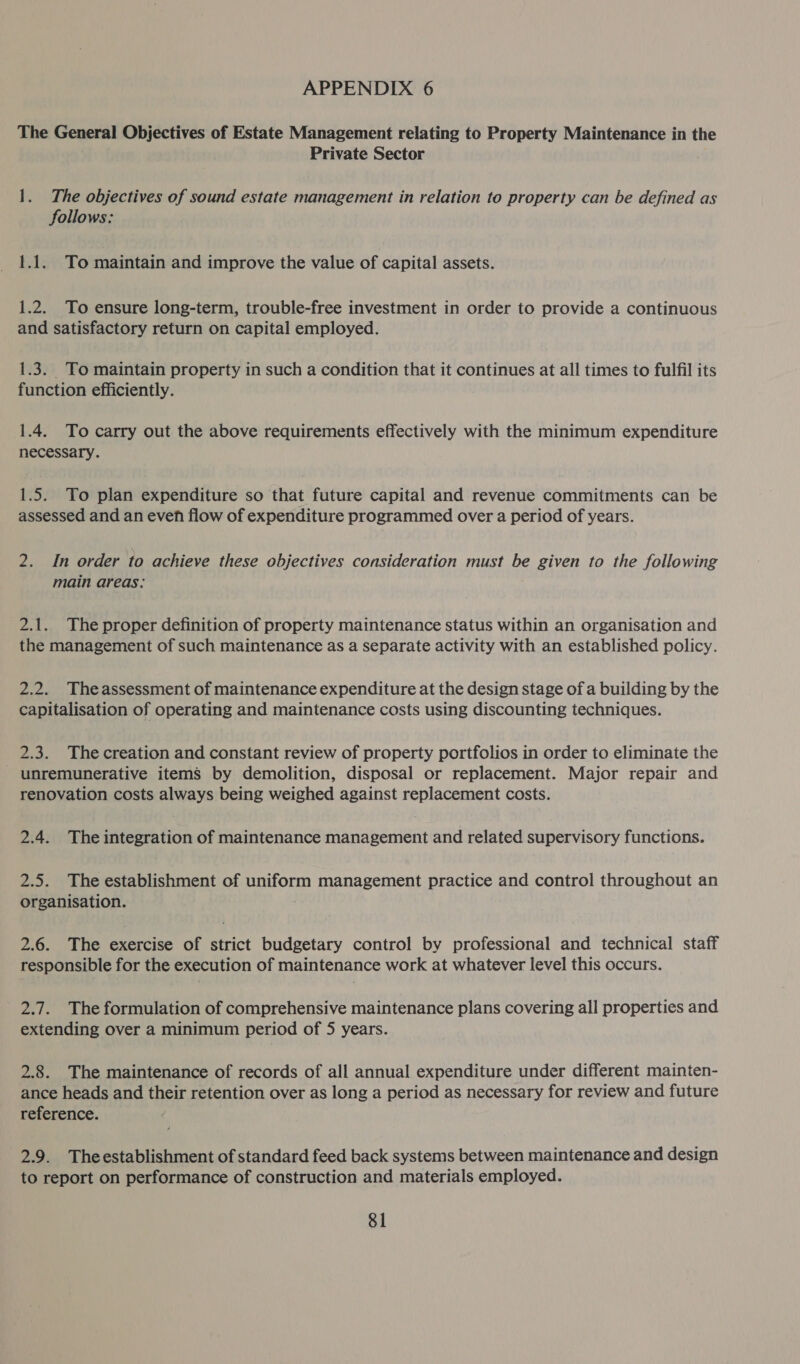 The General Objectives of Estate Management relating to Property Maintenance in the Private Sector 1. The objectives of sound estate management in relation to property can be defined as follows: 1.1. To maintain and improve the value of capital assets. 1.2. To ensure long-term, trouble-free investment in order to provide a continuous and satisfactory return on capital employed. 1.3. To maintain property in such a condition that it continues at all times to fulfil its function efficiently. 1.4. To carry out the above requirements effectively with the minimum expenditure necessary. 1.5. To plan expenditure so that future capital and revenue commitments can be assessed and an even flow of expenditure programmed over a period of years. 2. In order to achieve these objectives consideration must be given to the following main areas: 2.1. The proper definition of property maintenance status within an organisation and the management of such maintenance as a separate activity with an established policy. 2.2. Theassessment of maintenance expenditure at the design stage of a building by the capitalisation of operating and maintenance costs using discounting techniques. 2.3. The creation and constant review of property portfolios in order to eliminate the - unremunerative items by demolition, disposal or replacement. Major repair and renovation costs always being weighed against replacement costs. 2.4. The integration of maintenance management and related supervisory functions. 2.5. The establishment of uniform management practice and control throughout an organisation. 2.6. The exercise of strict budgetary control by professional and technical staff responsible for the execution of maintenance work at whatever level this occurs. 2.7. The formulation of comprehensive maintenance plans covering all properties and extending over a minimum period of 5 years. 2.8. The maintenance of records of all annual expenditure under different mainten- ance heads and their retention over as long a period as necessary for review and future reference. 2.9. Theestablishment of standard feed back systems between maintenance and design to report on performance of construction and materials employed. 81