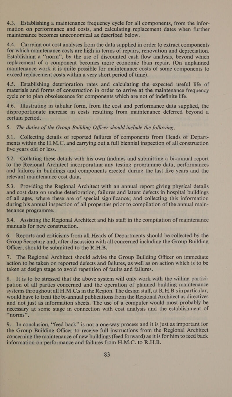 4.3. Establishing a maintenance frequency cycle for all components, from the infor- mation on performance and costs, and calculating replacement dates when further maintenance becomes uneconomical as described below. 4.4. Carrying out cost analyses from the data supplied in order to extract components for which maintenance costs are high in terms of repairs, renovation and depreciation. Establishing a “‘norm’’, by the use of discounted cash flow analysis, beyond which replacement of a component becomes more economic than repair. (On unplanned maintenance work it is quite possible for maintenance costs of some components to exceed replacement costs within a very short period of time). 4.5. Establishing deterioration rates and calculating the expected useful life of materials and forms of construction in order to arrive at the maintenance frequency cycle or to plan obsolescence for components which are not of indefinite life. 4.6. Illustrating in tabular form, from the cost and performance data supplied, the disproportionate increase in costs resulting from maintenance deferred beyond a certain period. 5. The duties of the Group Building Officer should include the following: 5.1. Collecting details of reported failures of components from Heads of Depart- ments within the H.M.C. and carrying out a full biennial inspection of all construction five years old or less. 5.2. Collating these details with his own findings and submitting a bi-annual report to the Regional Architect incorporating any testing programme data, performances and failures in buildings and components erected during the last five years and the relevant maintenance cost data. 5.3. Providing the Regional Architect with an annual report giving physical details and cost data on undue deterioration, failures and latent defects in hospital buildings of all ages, where these are of special significance; and collecting this information during his annual inspection of all properties prior to compilation of the annual main- tenance programme. _ 5.4. Assisting the Regional Architect and his staff in the compilation of maintenance manuals for new construction. 6. Reports and criticisms from all Heads of Departments should be collected by the Group Secretary and, after discussion with all concerned including the Group Building Officer, should be submitted to the R.H.B. 7. The Regional Architect should advise the Group Building Officer on immediate action to be taken on reported defects and failures, as well as on action which is to be taken at design stage to avoid repetition of faults and failures. 8. It is to be stressed that the above system will only work with the willing partici- pation of all parties concerned and the operation of planned building maintenance systems throughout all H.M.C.s in the Region. The design staff, at R.H.B.sin particular, would have to treat the bi-annual publications from the Regional Architect as directives and not just as information sheets. The use of a computer would most probably be necessary at some stage in connection with cost analysis and the establishment of “norms’’. 9. In conclusion, “feed back” is not a one-way process and it is just as important for the Group Building Officer to receive full instructions from the Regional Architect concerning the maintenance of new buildings (feed forward) as it is for him to feed back information on performance and failures from H.M.C. to R.H.B.