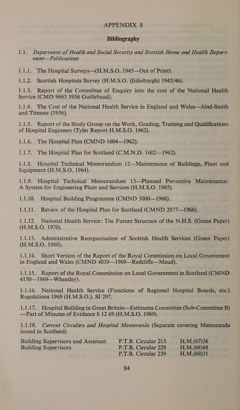 Bibliography 1.1. Department of Health and Social Security and Scottish Home and Health Depart- ment—Publications 1.1.1. The Hospital Surveys—(H.M.S.O. 1945—Out of Print). 1.1.2. Scottish Hospitals Survey (H.M.S.O. (Edinburgh) 1945/46). 1.1.3. Report of the Committee of Enquiry into the cost of the National Health Service (CMD 9663 1956 Guillebaud). 1.1.4. The Cost of the National Health Service in England and Wales—Abel-Smith and Titmuss (1956). 1.1.5. Report of the Study Group on the Work, Grading, Training and Qualifications of Hospital Engineers (Tyler Report H.M.S.O. 1962). 1.1.6. The Hospital Plan (CMND 1604—1962). 1.1.7. The Hospital Plan for Scotland (C.M.N.D. 1602—1962). 1.1.8. Hospital Technical Memorandum 12—Maintenance of Buildings, Plant and Equipment (H.M.S.O. 1964). 1.1.9. Hospital Technical Memorandum 13—Planned Preventive Maintenance: A System for Engineering Plant and Services (H.M.S.O. 1965). 1.1.10. Hospital Building Programme (CMND 3000—1966). 1.1.11. Review of the Hospital Plan for Scotland (CMND 2877—1966). 1.1.12. National Health Service: The Future Structure of the N.H.S. (Green Paper) (H.M.S.O. 1970). 1.1.13. Administrative Reorganisation of Scottish Health Services (Green Paper) (H.M.S.O. 1968). 1.1.14. Short Version of the Report of the Royal Commission on Local Government in England and Wales (CMND 4039—1969—Redcliffe—Maud). 1.1.15. Report of the Royal Commission on Local Government in Scotland (CMND 4150—1969—Wheatley). 1.1.16. National Health Service (Functions of Regional Hospital Boards, etc.) Regulations 1969 (H.M.S.O.). SI 297. 1.1.17. Hospital Building in Great Britain—Estimates Committee (Sub-Committee B) —Part of Minutes of Evidence 8 12 69 (H.M.S.O. 1969). 1.1.18. Current Circulars and Hospital Memoranda (Separate covering Memoranda issued in Scotland) Building Supervisors and Assistant P.T.B. Circular 215 H.M.(67)36 Building Supervisors P.T.B. Circular 229 H.M.(68)68 P.T.B. Circular 239 H.M.(69)31