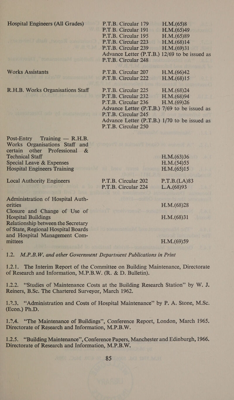 Hospital Engineers (All Grades) Works Assistants R.H.B. Works Organisations Staff Post-Entry Training — R.H.B. Works Organisations Staff and certain other Professional &amp; Technical Staff Special Leave &amp; Expenses Hospital Engineers Training Local Authority Engineers Administration of Hospital Auth- orities Closure and Change of Use of Hospital Buildings ~ Relationship between the Secretary of State, Regional Hospital Boards and Hospital Management Com- mittees P.T.B. Circular 179 P.T.B. Circular 191 P.T.B. Circular 195 P.T.B. Circular 223 P.T.B. Circular 239 H.M.(65)8 H.M.(65)49 H.M.(65)89 H.M.(68)14 H.M.(69)31 P.T.B. Circular 248 P.T.B. Circular 207 P.T.B. Circular 222 P.T.B. Circular 225 P.T.B. Circular 232 P.T.B. Circular 236 H.M.(66)42 H.M.(68)15 H.M.(68)24 H.M.(68)94 H.M.(69)26 P.T.B. Circular 245 P.T.B. Circular 202 P.T.B. Circular 224 H.M.(63)36 H.M.(54)55 H.M.(65)15 P.T.B.(LA)83 L.A.(68)93 H.M.(68)28 H.M.(68)31 H.M.(69)59 (Econ.) Ph.D.