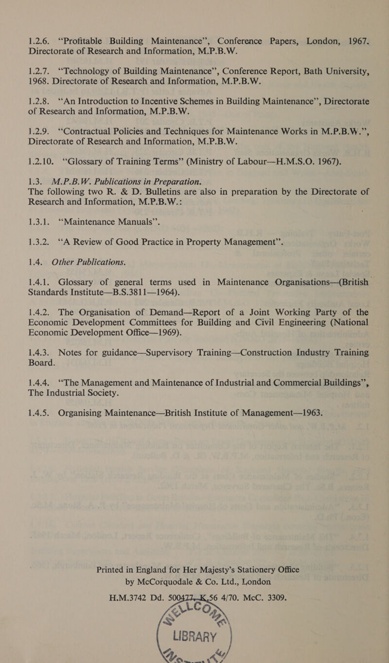 1.2.6. ‘Profitable Building Maintenance’, Conference Papers, London, 1967. Directorate of Research and Information, M.P.B.W. 1.2.7. ‘“‘Technology of Building Maintenance’, Conference Report, Bath University, 1968. Directorate of Research and Information, M.P.B.W. 1.2.8. ‘‘An Introduction to Incentive Schemes in Building Maintenance’’, Directorate of Research and Information, M.P.B.W. 1.2.9. ‘‘Contractual Policies and Techniques for Maintenance Works in M.P.B.W.”’, Directorate of Research and Information, M.P.B.W. 1.2.10. ‘Glossary of Training Terms’ (Ministry of Labour—H.M.S.O. 1967). 1.3. M.P.B.W. Publications in Preparation. The following two R. &amp; D. Bulletins are also in preparation by the Directorate of Research and Information, M.P.B.W.: 1.3.1. “‘Maintenance Manuals’’. 1.3.2. ‘‘A Review of Good Practice in Property Management’’. 1.4. Other Publications. 1.4.1. Glossary of general terms used in Maintenance Organisations—(British Standards Institute—B.S.3811—1964). 1.4.2. The Organisation of Demand—Report of a Joint Working Party of the Economic Development Committees for Building and Civil Engineering (National Economic Development Office—1969). 1.4.3. Notes for guidance—Supervisory Training—Construction Industry Training Board. 1.4.4. ‘The Management and Maintenance of Industrial and Commercial Buildings”’, The Industrial Society. 1.4.5. Organising Maintenance—British Institute of Management—1963. Printed in England for Her Majesty’s Stationery Office by McCorquodale &amp; Co. Ltd., London H.M.3742 Dd. 50 56 4/70. McC. 3309.    \ D&gt; LIBRARY | 4) Mende 4) er
