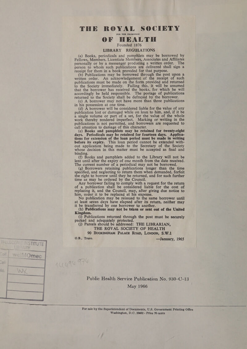 FOR THE PROMOTION OF HEALTH Founded 1876 LIBRARY REGULATIONS (a) Books, periodicals and pamphlets may be borrowed by Fellows, Members, Licentiate Members, Associates and Affiliates personally or by a messenger producing a written order. The person to whom such publications are delivered shall sign a receipt for them in a book provided for that purpose. (b) Publications may be borrowed through the post upon a written order. An acknowledgement of the receipt of such publications must be made on the form provided and returned to the Society immediately. Failing this, it will be assumed that the borrower has received the books, for which he will accordingly be held responsible. The postage of publications returned to the Society shall be defrayed by the borrower. (c) A borrower may not have more than three publications in his possession at one time. (d) A borrower will be considered liable for the value of any publication lost or damaged while on loan to him, and, if it be a single volume or part of a set, for the value of the whole work thereby rendered imperfect. Marking or writing in the publications is not permitted, and borrowers are requested to call attention to damage of this character. (e) Books and pamphlets may be retained for twenty-eight days. Periodicals may be retained for fourteen days. Applica- tions for extension of the loan period must be made in writing before its expiry. This loan period cannot be extended with- out application being made to the Secretary of the Society whose decision in this matter must be accepted as final and binding. (f) Books and pamphlets added to the Library will not be lent until after the expiry of one month from the date received. The current number of a periodical may not be borrowed. (g) Borrowers retaining publications longer than the time specified, and neglecting to return them when demanded, forfeit the right to borrow until they be returned, and for such further time as may be ordered by the Council. Any borrower failing to comply with a request for the return of a publication shall be considered liable for the cost of replacing it, and the Council, may, after giving due notice to him, order it to be replaced at his expense. No publication may be reissued to the same borrower until at least seven days have elapsed after its return, neither may it be transferred by one borrower to another. (h) Publications may not be taken or sent out of the United Kingdom. (i) Publications returned through the post must be securely packed and adequately protected. (j) Parcels should be addressed: THE LIBRARIAN, THE ROYAL SOCIETY OF HEALTH 90 BUCKINGHAM PALACE ROAD, LONDON, S.W.1 O.B., Truro. —January, 1965 May 1966   Washington, D.C. 20402 - Price 70 cents