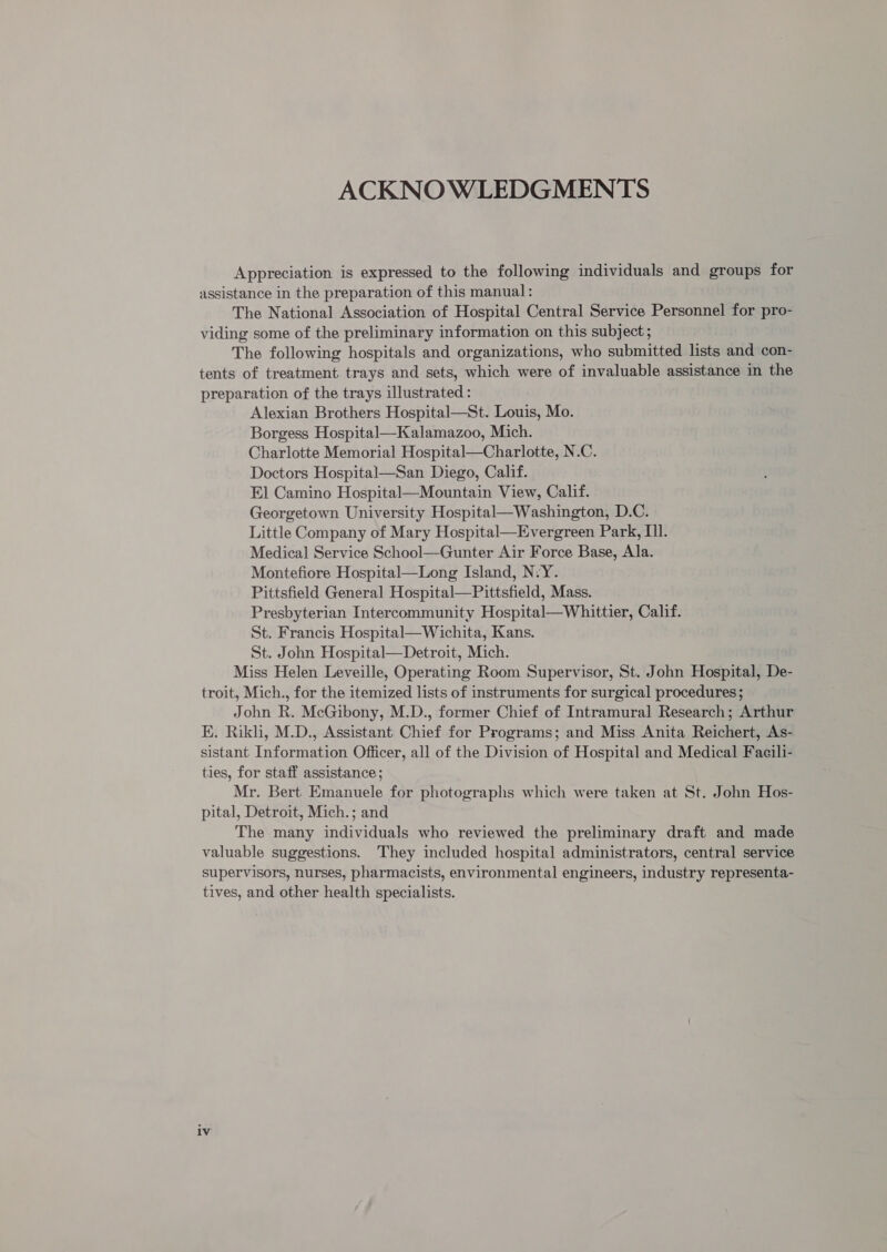 ACKNOWLEDGMENTS Appreciation is expressed to the following individuals and groups for assistance in the preparation of this manual: The National Association of Hospital Central Service Personnel for pro- viding some of the preliminary information on this subject ; The following hospitals and organizations, who submitted lists and con- tents of treatment trays and sets, which were of invaluable assistance in the preparation of the trays illustrated : Alexian Brothers Hospital—St. Louis, Mo. Borgess Hospital—Kalamazoo, Mich. Charlotte Memorial Hospital—Charlotte, N.C. Doctors Hospital—San Diego, Calif. El Camino Hospital—Mountain View, Calif. Georgetown University Hospital—Washington, D.C. Little Company of Mary Hospital—Evergreen Park, Ill. Medical Service School—Gunter Air Force Base, Ala. Montefiore Hospital—Long Island, N-Y. Pittsfield General Hospital—Pittsfield, Mass. Presbyterian Intercommunity Hospital—Whittier, Calif. St. Francis Hospital—Wichita, Kans. St. John Hospital—Detroit, Mich. Miss Helen Leveille, Operating Room Supervisor, St. John Hospital, De- troit, Mich., for the itemized lists of instruments for surgical procedures; John R. McGibony, M.D., former Chief of Intramural Research; Arthur E. Rikli, M.D., Assistant Chief for Programs; and Miss Anita Reichert, As- sistant Information Officer, all of the Division of Hospital and Medical Faeili- ties, for staff assistance; Mr. Bert Emanuele for photographs which were taken at St. John Hos- pital, Detroit, Mich.; and The many individuals who reviewed the preliminary draft and made valuable suggestions. They included hospital administrators, central service supervisors, nurses, pharmacists, environmental engineers, industry representa- tives, and other health specialists.