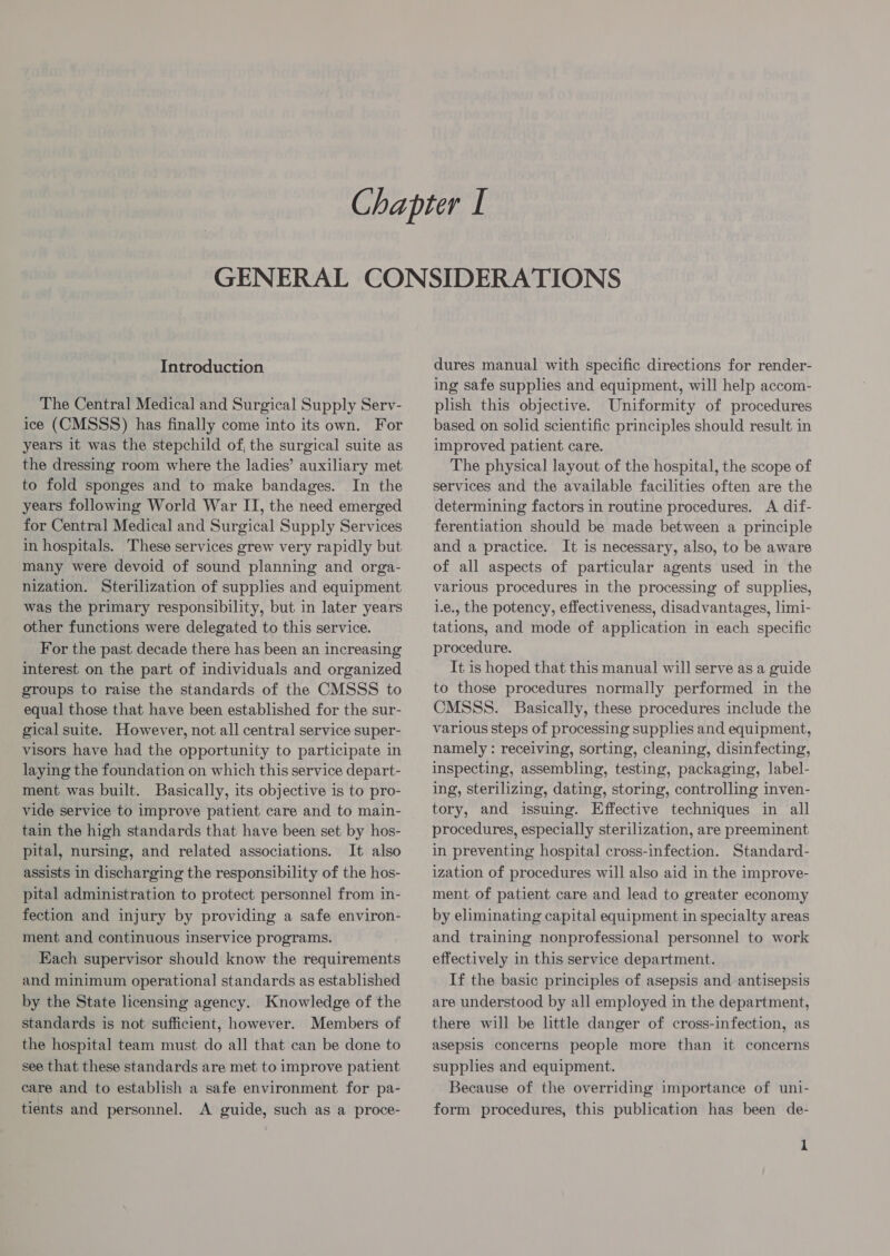 Introduction The Central Medical and Surgical Supply Serv- ice (CMSSS) has finally come into its own. For years it was the stepchild of, the surgical suite as the dressing room where the ladies’ auxiliary met to fold sponges and to make bandages. In the years following World War II, the need emerged for Central Medical and Surgical Supply Services in hospitals. These services grew very rapidly but many were devoid of sound planning and orga- nization. Sterilization of supplies and equipment was the primary responsibility, but in later years other functions were delegated to this service. For the past decade there has been an increasing interest on the part of individuals and organized groups to raise the standards of the CMSSS to equal those that have been established for the sur- gical suite. However, not all central service super- visors have had the opportunity to participate in laying the foundation on which this service depart- ment was built. Basically, its objective is to pro- vide service to improve patient care and to main- tain the high standards that have been set by hos- pital, nursing, and related associations. It also assists in discharging the responsibility of the hos- pital administration to protect personnel from in- fection and injury by providing a safe environ- ment and continuous inservice programs. Each supervisor should know the requirements and minimum operational standards as established by the State licensing agency. Knowledge of the standards is not sufficient, however. Members of the hospital team must do all that can be done to see that these standards are met to improve patient care and to establish a safe environment for pa- tients and personnel. A guide, such as a proce- dures manual with specific directions for render- ing safe supplies and equipment, will help accom- plish this objective. Uniformity of procedures based on solid scientific principles should result in improved patient care. The physical layout of the hospital, the scope of services and the available facilities often are the determining factors in routine procedures. A dif- ferentiation should be made between a principle and a practice. It is necessary, also, to be aware of all aspects of particular agents used in the various procedures in the processing of supplies, i.e., the potency, effectiveness, disadvantages, limi- tations, and mode of application in each specific procedure. It is hoped that this manual will serve as a guide to those procedures normally performed in the CMSSS. Basically, these procedures include the various steps of processing supplies and equipment, namely : receiving, sorting, cleaning, disinfecting, inspecting, assembling, testing, packaging, label- ing, sterilizing, dating, storing, controlling inven- tory, and issuing. Effective techniques in all procedures, especially sterilization, are preeminent in preventing hospital cross-infection. Standard- ization of procedures will also aid in the improve- ment of patient care and lead to greater economy by eliminating capital equipment in specialty areas and training nonprofessional personnel to work effectively in this service department. If the basic principles of asepsis and antisepsis are understood by all employed in the department, there will be little danger of cross-infection, as asepsis concerns people more than it concerns supplies and equipment. Because of the overriding importance of uni- form procedures, this publication has been de-