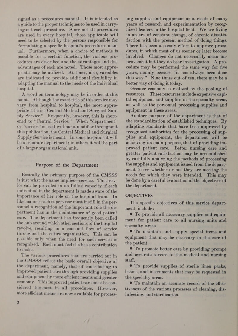 signed as a procedures manual. It is intended as a guide to the proper techniques to be used in carry- ing out each procedure. Since not all procedures are used in every hospital, those applicable will need to be selected by the persons responsible for formulating a specific hospital’s procedures man- ual. Furthermore, when a choice of methods is possible for a certain function, the various pro- cedures are described and the advantages and dis- advantages of each are noted. Those most appro- priate may be utilized. At times, also, variables are indicated to provide additional flexibility in adapting the manual to the needs of the individual hospital. A word on terminology may be in order at this point. Although the exact title of this service may vary from hospital to hospital, the most appro- priate title is “Central Medical and Surgical Sup- ply Service.” Frequently, however, this is short- ened to “Central Service.” When “department” or “service” is used without a modifier throughout this publication, the Central Medical and Surgical Supply Service is meant. In some hospitals it will be a separate department; in others it will be part of a larger organizational unit. Purpose of the Department Basically the primary purpose of the CMSSS is Just what the name implies—service. This serv- ice can be provided to its fullest capacity if each individual in the department is made aware of the importance of her role on the hospital team. In like manner each supervisor must instill in the per- sonnel a recognition of the important role the de- partment has in the maintenance of good patient care. The department has frequently been called the hub around which other sections of the hospital revolve, resulting in a constant flow of service throughout the entire organization. This can be possible only when the need for such service is recognized. Each must feel she has a contribution to make. The various procedures that are carried out in the CMSSS reflect the basic overall objective of the department, namely, that of contributing to improved patient care through providing supplies and equipment by more efficient means and greater economy. This improved patient care must be con- sidered foremost in all procedures. However, more efficient means are now available for process- 2 ing supplies and equipment as a result of many years of research and experimentation by recog- nized leaders in the hospital field. We are living in an era of constant change, of chronic dissatis- faction with the present method of doing things. There has been a steady effort to improve proce- dures, in which most of us sooner or later become involved. Changes do not necessarily mean im- provement but they do bear investigation. &lt;A pro- cedure may be performed the same way for five years, mainly because “it has always been done this way.” Nine times out of ten, there may be a better way of doing it today. Greater economy is realized by the pooling of resources. These resources include expensive capi- tal equipment and supplies in the specialty areas, as well as the personnel processing supplies and equipment in these areas. Another purpose of the department is that of the standardization of established techniques. By adapting standards that have been approved by recognized authorities for the processing of sup- plies and equipment, the department will be achieving its main purpose, that of providing im- proved patient care. Better nursing care and greater patient satisfaction may be accomplished by carefully analyzing the methods of processing the supplies and equipment issued from the depart- ment to see whether or not they are meeting the needs for which they were intended. This may be done by a careful evaluation of the objectives of the department. OBJECTIVES The specific objectives of this service depart- ment include: @ To provide all necessary supplies and equip- ment for patient care to all nursing units and specialty areas. ® To maintain and supply special items and equipment that may be necessary in the care of the patient. © To promote better care by providing prompt and accurate service to the medical and nursing staff. © To provide supplies of sterile linen packs, basins, and instruments that may be requested in the specialty areas. © To maintain an accurate record of the effec- tiveness of the various processes of cleaning, dis- infecting, and sterilization.