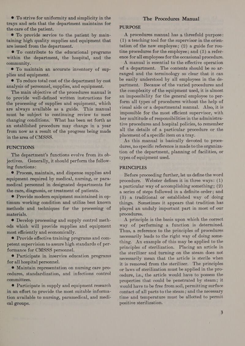 trays and sets that the department maintains for the care of the patient. © To provide service to the patient by main- taining high quality supplies and equipment that are issued from the department. ® To contribute to the educational programs within the department, the hospital, and the community. @ To maintain an accurate inventory of sup- plies and equipment. ®@ To reduce total cost of the department by cost analysis of personnel, supplies, and equipment. The main objective of the procedures manual is to provide well-defined written instructions for the processing of supplies and equipment, which are always available as a guide. This manual must be subject to continuing review to meet changing conditions. What has been set forth as an established procedure may change in a year from now as a result of the progress being made in the area of CMSSS. FUNCTIONS The department’s functions evolve from its ob- jectives. Generally, it should perform the follow- ing functions: ®@ Process, maintain, and dispense supplies and equipment required by medical, nursing, or para- medical personnel in designated departments for the care, diagnosis, or treatment of patients. © Provide modern equipment maintained in op- timum working condition and utilize best known methods and techniques for the processing of materials. ® Develop processing and supply control meth- ods which will provide supplies and equipment most efficiently and economically. ® Provide effective training programs and com- petent supervision to assure high standards of per- formance for CMSSS personnel. ® Participate in inservice education programs for all hospital personnel. ® Maintain representation on nursing care pro- cedures, standardization, and infections control committees. ® Participate in supply and equipment research in an effort to provide the most suitable informa- tion available to nursing, paramedical, and medi- cal groups. PURPOSE A procedures manual has a threefold purpose: (1) a teaching tool for the supervisor in the orien- tation of the new employee; (2) a guide for rou- tine procedures for the employee; and (38) a refer- ence for all employees for the occasional procedure. A manual is essential to the effective operation of a department. The contents should be so ar- ranged and the terminology so clear that it can be easily understood by all employees in the de- partment. Because of the varied procedures and the complexity of the equipment used, it is almost an impossibility for the general employee to per- form all types of procedures without the help of visual aids or a departmental manual. Also, it is impossible for the most efficient supervisor, with her multitude of responsibilities in the administra- tive procedures and hospital policies, to remember all the details of a particular procedure or the placement of a specific item on a tray. As this manual is basically devoted to proce- dures, no specific reference is made to the organiza- tion of the department, planning of facilities, or types of equipment used. PRINCIPLES Before proceeding further, let us define the word procedure. Webster defines it in three ways: (1) a particular way of accomplishing something; (2) a series of steps followed in a definite order; and (3) a traditional or established way of doing things. Sometimes it appears that tradition has played an unduly important part in most of our procedures. A principle is the basis upon which the correct way of performing a function is determined. Thus, a reference to the principles of procedures necessarily leads to the right way of doing some- thing. An example of this may be applied to the principles of sterilization. Placing an article in the sterilizer and turning on the steam does not necessarily mean that the article is sterile when it is removed from the sterilizer. The principles or laws of sterilization must be applied in the pro- cedure, i.e., the article would have to possess the properties that could be penetrated by steam; it would have to be free from soil, permitting surface contact of all parts to the steam; and the necessary time and temperature must be allotted to permit positive sterilization.