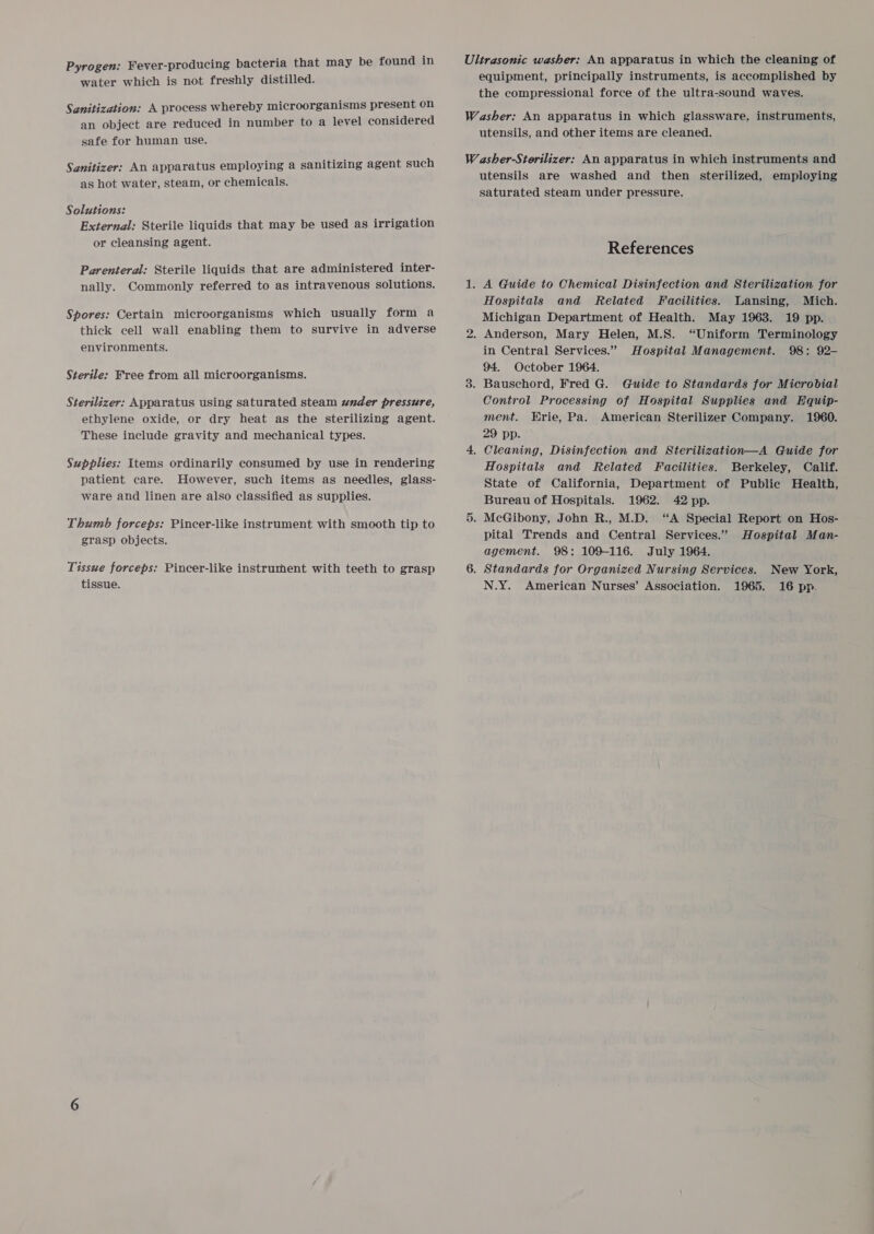 Pyrogen: Fever-producing bacteria that may be found in water which is not freshly distilled. Sanitization: A process whereby microorganisms present on an object are reduced in number to a level considered safe for human use. Sanitizer: An apparatus employing a sanitizing agent such as hot water, steam, or chemicals. Solutions: External: Sterile liquids that may be used as irrigation or cleansing agent. Parenteral: Sterile liquids that are administered inter- nally. Commonly referred to as intravenous solutions. Spores: Certain microorganisms which usually form a thick cell wall enabling them to survive in adverse environments. Sterile: Free from all microorganisms. Sterilizer: Apparatus using saturated steam under pressure, ethylene oxide, or dry heat as the sterilizing agent. These include gravity and mechanical types. Supplies: Items ordinarily consumed by use in rendering patient care. However, such items as needles, glass- ware and linen are also classified as supplies. Thumb forceps: Pincer-like instrument with smooth tip to grasp objects. Tissue forceps: Pincer-like instrument with teeth to grasp tissue. Ultrasonic washer: An apparatus in which the cleaning of equipment, principally instruments, is accomplished by the compressional force of the ultra-sound waves. Washer: An apparatus in which glassware, instruments, utensils, and other items are cleaned. W asher-Sterilizer: An apparatus in which instruments and utensils are washed and then sterilized, employing saturated steam under pressure. References 1. A Guide to Chemical Disinfection and Sterilization for Hospitals and Related Facilities. Lansing, Mich. Michigan Department of Health. May 1963. 19 pp. 2. Anderson, Mary Helen, M.S. “Uniform Terminology in Central Services.” Hospital Management. 98: 92- 94. October 1964. 3. Bauschord, Fred G. Guide to Standards for Microbial Control Processing of Hospital Supplies and Equip- ment. Erie, Pa. American Sterilizer Company. 1960. 29 pp. 4, Cleaning, Disinfection and Sterilization—A Guide for Hospitals and Related Facilities. Berkeley, Calif. State of California, Department of Public Health, Bureau of Hospitals. 1962. 42 pp. 5. McGibony, John R., M.D. “A Special Report on Hos- pital Trends and Central Services.” Hospital Man- agement. 98: 109-116. July 1964. 6. Standards for Organized Nursing Services. N.Y. American Nurses’ Association. 1965. New York, 16 pp.