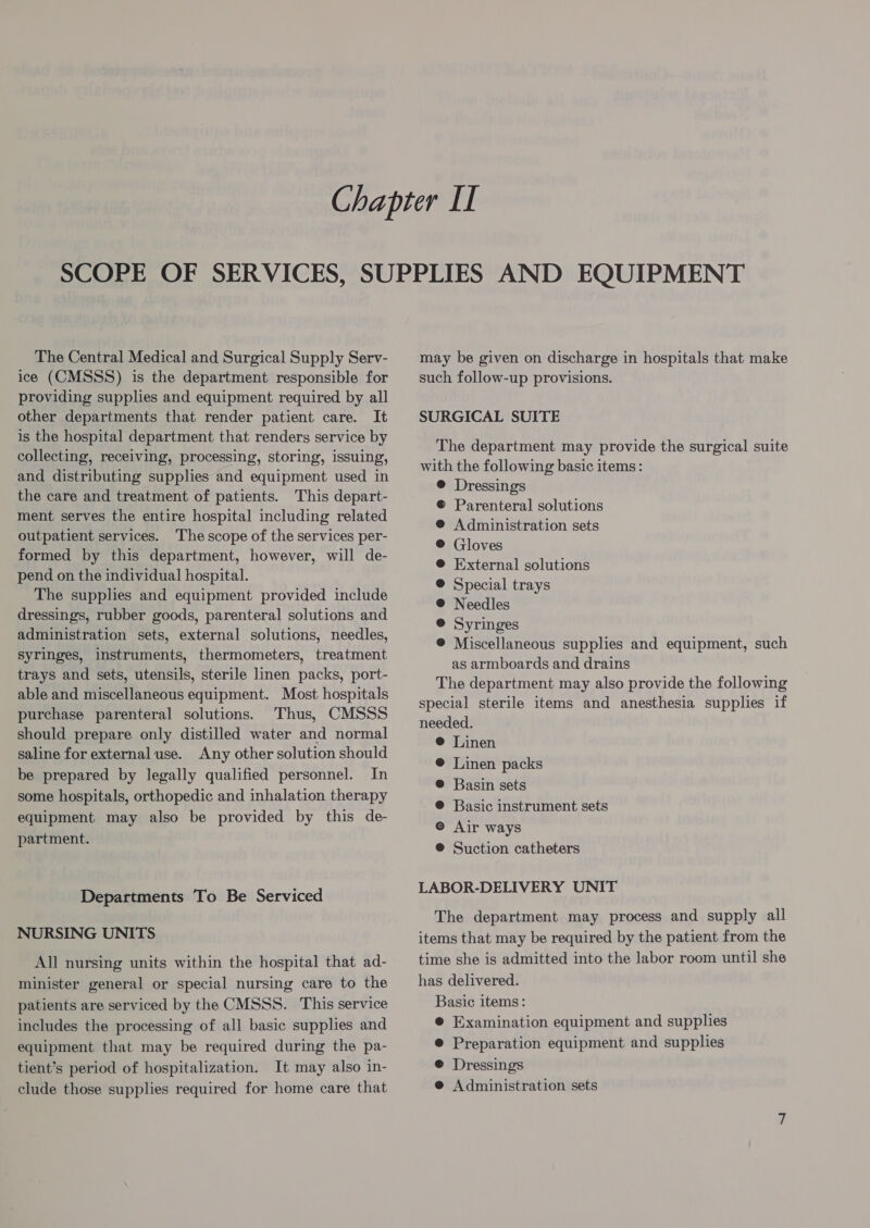 The Central Medical and Surgical Supply Serv- ice (CMSSS) is the department responsible for providing supplies and equipment required by all other departments that render patient care. It is the hospital department that renders service by collecting, receiving, processing, storing, issuing, and distributing supplies and equipment used in the care and treatment of patients. This depart- ment serves the entire hospital including related outpatient services. The scope of the services per- formed by this department, however, will de- pend on the individual hospital. The supplies and equipment provided include dressings, rubber goods, parenteral solutions and administration sets, external solutions, needles, syringes, instruments, thermometers, treatment trays and sets, utensils, sterile linen packs, port- able and miscellaneous equipment. Most hospitals purchase parenteral solutions. Thus, CMSSS should prepare only distilled water and normal saline for external use. Any other solution should be prepared by legally qualified personnel. In some hospitals, orthopedic and inhalation therapy equipment may also be provided by this de- partment. Departments To Be Serviced NURSING UNITS All nursing units within the hospital that ad- minister general or special nursing care to the patients are serviced by the CMSSS. This service includes the processing of all basic supplies and equipment that may be required during the pa- tient’s period of hospitalization. It may also in- clude those supplies required for home care that may be given on discharge in hospitals that make such follow-up provisions. SURGICAL SUITE The department may provide the surgical suite with the following basic items: @ Dressings © Parenteral solutions @ Administration sets ® Gloves @ External solutions ® Special trays @ Needles ® Syringes ®@ Miscellaneous supplies and equipment, such as armboards and drains The department may also provide the following special sterile items and anesthesia supplies if needed. @ Linen @ Linen packs ® Basin sets ®@ Basic instrument sets © Air ways @ Suction catheters LABOR-DELIVERY UNIT The department may process and supply all items that may be required by the patient from the time she is admitted into the labor room until she has delivered. Basic items: @ Examination equipment and supplies ® Preparation equipment and supplies ® Dressings e@ Administration sets