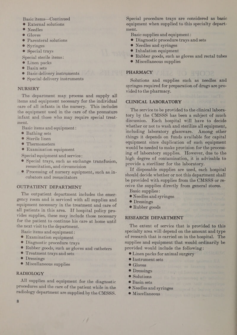 Basic items—Continued ® External solutions ® Needles ® Gloves @ Parenteral solutions @ Syringes @ Special trays Special sterile items: ® [Linen packs @ Basin sets ® Basic delivery instruments ® Special delivery instruments NURSERY The department may process and supply all items and equipment necessary for the individual care of all infants in the nursery. This includes the equipment used in the care of the premature infant and those who may require special treat- ment. Basic items and equipment: ® Bathing sets ® Sterile linen @ Thermometers @ Examination equipment Special equipment and service: ® Special trays, such as exchange transfusion, resuscitation, and circumcision ® Processing of nursery equipment, such as in- cubators and resuscitators OUTPATIENT DEPARTMENT The outpatient department includes the emer- gency room and is serviced with all supplies and equipment necessary in the treatment and care of all patients in this area. If hospital policy pro- vides supplies, these may include those necessary for the patient to continue his care at home until the next visit to the department. Basic items and equipment: ® Examination equipment @ Diagnostic procedure trays ® Rubber goods, such as gloves and catheters © Treatment trays and sets @ Dressings © Miscellaneous supplies RADIOLOGY All supplies and equipment for the diagnostic procedures and the care of the patient while in the radiology department are supplied by the CMSSS. 8 Special procedure trays are considered as basic equipment when supplied to this specialty depart- ment. Basic supplies and equipment : ® Diagnostic procedure trays and sets @ Needles and syringes ® Inhalation equipment © Rubber goods, such as gloves and rectal tubes @ Miscellaneous supplies PHARMACY Solutions and supplies such as needles and syringes required for preparation of drugs are pro- vided to the pharmacy. CLINICAL LABORATORY The service to be provided to the clinical labora- tory by the CMSSS has been a subject of much discussion. Each hospital will have to decide whether or not to wash and sterilize all equipment, including laboratory glassware. Among other things it depends on funds available for capital equipment since duplication of such equipment would be needed to make provision for the process- ing of laboratory supplies. However, due to the high degree of contamination, it is advisable to provide a sterilizer for the laboratory. If disposable supplies are used, each hospital should decide whether or not this department shall be provided with supplies from the CMSSS or re- ceive the supplies directly from general stores. Basic supplies: © Needles and syringes ® Dressings @ Rubber goods RESEARCH DEPARTMENT The extent of service that is provided to this specialty area will depend on the amount and type of research that is carried on in the hospital. The supplies and equipment that would ordinarily be provided would include the following: @ Linen packs for animal surgery @ Instrument sets ® Gloves © Dressings ® Solutions © Basin sets ® Needles and syringes ®@ Miscellaneous