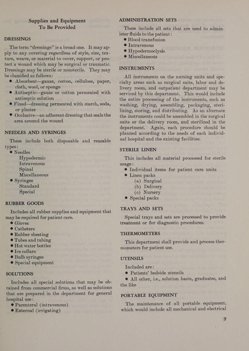 Supplies and Equipment To Be Provided DRESSINGS The term “dressings” is a broad one. It may ap- ply to any covering regardless of style, size, tex- ture, weave, or material to cover, support, or pro- tect a wound which may be surgical or traumatic. Dressings may be sterile or nonsterile. They may be classified as follows: @ Absorbent—gauze, cotton, cellulose, paper, cloth, wool, or sponge @ Antiseptic—gauze or cotton permeated with antiseptic solution @ Fixed—dressing permeated with starch, soda, or plaster ® Occlusive—an adherent dressing that seals the area around the wound NEEDLES AND SYRINGES These include both disposable and reusable types: ® Needles Hypodermic Intravenous Spinal Miscellaneous @ Syringes Standard Special RUBBER GOODS Includes all rubber supplies and equipment that may be required for patient care. ®@ Gloves ® Catheters ® Rubber sheeting ® Tubes and tubing ® Hot water bottles ® Ice collars © Bulb syringes @ Special equipment SOLUTIONS Includes all special solutions that may be ob- tained from commercial firms, as well as solutions that are prepared in the department for general hospital use: @ Parenteral (intravenous) ® External (irrigating) ADMINISTRATION SETS These include all sets that are used to admin- ister fluids to the patient : ® Blood transfusion ® Intravenous ® Hypodermoclysis ® Miscellaneous INSTRUMENTS All instruments on the nursing units and spe- cialty areas such as surgical suite, labor and de- livery room, and outpatient department may be serviced by this department. This would include the entire processing of the instruments, such as washing, drying, assembling, packaging, steri- lizing, storing, and distributing. As an alternate the instruments could be assembled in the surgical suite or the delivery room, and sterilized in the department. Again, each procedure should be planned according to the needs of each individ- ual hospital and the existing facilities. STERILE LINEN This includes all material processed for sterile usage : @ Individual items for patient care units ® Linen packs (a) Surgical (b) Delivery (c) Nursery ®@ Special packs TRAYS AND SETS Special trays and sets are processed to provide treatment or for diagnostic procedures. THERMOMETERS This department shall provide and process ther- mometers for patient use. UTENSILS Included are: @ Patients’ bedside utensils @ All other, ie., solution basin, graduates, and the like PORTABLE EQUIPMENT The maintenance of all portable equipment, which would include all mechanical and electrical